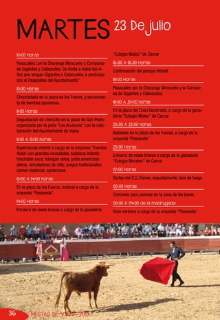 36 FIESTAS DE VIANA 2013
10:00 Horas
Pasacalles con la Charanga Miracueto y Comparsa
de Gigantes y Cabezudos. Se invita a todos los ni-
ños que tengan Gigantes o Cabezudos, a participar
con el Pasacalles del Ayuntamiento”
10:30 Horas
Chocolatada en la plaza de los Fueros, y lanzamien-
to de bombas japonesas.
11:00 Horas
Degustación de choricillo en la plaza de San Pedro
organizada por la peña “Los Azulones” con la cola-
boración del Ayuntamiento de Viana.
11:00 A 13:30 horas
Espectáculo infantil a cargo de la empresa “Eventos
Autol: con grandes novedades: ludoteca infantil;
hinchable vaca; tobogan selva; pista americana
aliens; simuladores de rally; juegos tradicionales;
camas elasticas; spiderzone
13:00 A 14:00 horas
En la plaza de los Fueros, matinal a cargo de la
orquesta “Passarela”
14:00 Horas
Encierro de reses bravas a cargo de la ganaderia
“Eulogio Mateo” de Carcar
16:30 A 18.30 Horas
Continuación del parque infantil.
18:00 Horas
Pasacalles por la Charanga Miracueto y la Compar-
sa de Gigantes y Cabezudos.
18:30 A 20:00 horas
En la plaza del Coso becerrada, a cargo de la gana-
deria “Eulogio Mateo” de Carcar
20.00 A 22:00 horas
Bailables en la plaza de los Fueros, a cargo de la
orquesta “Passarela”
20:30 Horas
Encierro de reses bravas a cargo de la ganadería
“Eulogio Mmateo” de Carcar
22:00 Horas
Sorteo del C.D.Vianes, seguidamente, toro de fuego
00:00 Horas
Concierto para jovenes en la zona de los bares
00:30 A 04:30 de la madrugada
Gran verbena a cargo de la orquesta “Passarela”
23 De julio
MARTES
 
