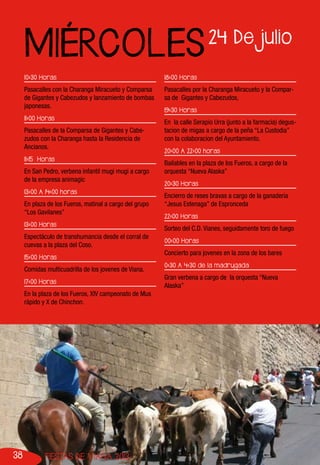 38 FIESTAS DE VIANA 2013
10:30 Horas
Pasacalles con la Charanga Miracueto y Comparsa
de Gigantes y Cabezudos y lanzamiento de bombas
japonesas.
11:00 Horas
Pasacalles de la Comparsa de Gigantes y Cabe-
zudos con la Charanga hasta la Residencia de
Ancianos.
11:15 Horas
En San Pedro, verbena infantil mugi mugi a cargo
de la empresa animagic
13:00 A 14:00 horas
En plaza de los Fueros, matinal a cargo del grupo
“Los Gavilanes”
13:00 Horas
Espectáculo de transhumancia desde el corral de
cuevas a la plaza del Coso.
15:00 Horas
Comidas multicuadrilla de los jovenes de Viana.
17:00 Horas
En la plaza de los Fueros, XIV campeonato de Mus
rápido y X de Chinchon.
18:00 Horas
Pasacalles por la Charanga Miracueto y la Compar-
sa de Gigantes y Cabezudos,
19:30 Horas
En la calle Serapio Urra (junto a la farmacia) degus-
tacion de migas a cargo de la peña “La Custodia”
con la colaboracion del Ayuntamiento.
20:00 A 22:00 horas
Bailables en la plaza de los Fueros, a cargo de la
orquesta “Nueva Alaska”
20:30 Horas
Encierro de reses bravas a cargo de la ganaderia
“Jesus Estenaga” de Espronceda
22:00 Horas
Sorteo del C.D. Vianes, seguidamente toro de fuego
00:00 Horas
Concierto para jovenes en la zona de los bares
0:30 A 4:30 de la madrugada
Gran verbena a cargo de la orquesta “Nueva
Alaska”
24 De julio
MIÉRCOLES
 