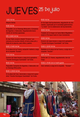 40 FIESTAS DE VIANA 2013
8:30 Horas
Alegres dianas
10:30 Horas
Pasacalles con la Charanga Miracueto y Comparsa
de Gigantes y Cabezudos. Seguidamente lanza-
miento de bombas japonesas.
11:15 A 13:00 horas
En San Pedro encierro infantil “El torico” con
concurso de recortes infantil, el torico show prix y
fiesta de la espuma, para niños y padres.
13:00 A 14:00 horas
En la plaza de los Fueros, actuación matinal a cargo
de la orquesta “Scorpio”
14:00 Horas
Encierro de reses bravas a cargo de la ganaderia
“Vicente Dominguez Guendulain” de Funes.
18:00 Horas
Pasacalles Comparsa de Gigantes y Cabezudos con
la Charanga Miracuetos.
18:30 A 20:00 horas
En la plaza del Coso, becerrada a cargo de la gana-
deria “Vicente Dominguez Guendulain” de Funes.
19:30 Horas
En los bajos del Ayuntamiento, degustación de cho-
ripanes, organizado por la sociedad gastronomica
“La Sede” con la colaboracion del Ayuntamiento.
20:00 Horas
Traslado de la imagen de Santa María Magdalena
desde la Parroquia hasta la Casa Consistorial.
20:30 Horas
Encierro de reses bravas a cargo de la ganaderia
“Vicente Dominguez Guendulain” de Funes.
20:00 A 22:00 horas
Bailables en la plaza de los Fueros, a cargo de la
orquesta “Scorpio”
22:15 Horas
Sorteo del C.D. Vianes, seguidamente, toro de
fuego.
00:30 A 04:30 de la madrugada
Gran verbena a cargo de la orquesta “Scorpio”
25 De julio
JUEVES
 