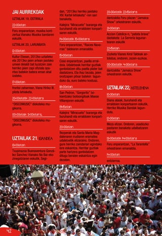 42 FIESTAS DE VIANA 2013
JAI AURREKOAK
UZTAILAK 19, OSTIRALA
22:00etan
Foru enparantzan, musika kont-
zertua Vianako Musika bandaren
eskutik.
UZTAILAK 20, LARUNBATA
12:00etan
Kultur Etxean, 2012ko uztaileko
eta 2013ko jaien artean jaiotako
umeei deialdi bat luzatzen zaie
herriko jaien zapi ofiziala opa-
ritxo batekin batera eman ahal
izateko.
17:00etan
frontoi zaharrean, Viana Hiriko III.
pilota lehiaketa.
20:00etatik 22:00etara
“DISCOMUSIC” diskoteka mu-
gikorra.
00:00etaik 3:00etara,
“DISCOMUSIC” diskoteka mu-
gikorra.
UZTAILAK 21, IGANDEA
13:00etan
Txupinazoa Buenaventura Gonzá-
lez Sanchez Vianako Na Bai-eko
zinegotziaren eskutik. Segi-
dan, “2013ko herriko jaietako
XIV. Kartel lehiaketa”-ren sari
banaketa.
Kalejira “Miracueto” txaranga eta
buruhandi eta erraldoien konpart-
saren eskutik.
14:00etatik 15:00etara
Foru enparantzan, “Raices Nava-
rras” taldearen emanaldia.
15:00etan
Coso enparantzan, paella erral-
doia. Udaletxeak herritar guztiak
gonbidatzen ditu paella plater bat
dastatzera. Eta ihaz bezala, jaien
oroitzapen pitxar batekin lagun-
duko da, euro bateko kostuaz.
18:00etan
San Pedron, “Gorgorito” txi-
kientzako txotxongiloak Maese
Villarejoren eskutik.
19:15etan
Kalejira “Miracueto” txaranga eta
buruhandi eta erraldoien konpart-
saren eskutik.
20:00etan
Bezperak eta Santa Maria Mag-
dalenaren irudiaren eramatea
udaletxetik elizaraino. Ondoren,
gure herriko zaindariari egindako
lore eskaintza. Herritar guztiak
parte hartzera gonbidatzen
ditugu beraien eskaintza egin
dezaten.
20:30etatik 22:15etara
dantzaldia Foru plazan “Jamaica
Show” orkestraren eskutik.
21:00etan
Accion Catolica-n, “patata brava”
dastaketa La Serrería lagunar-
tearen eskutik
22:15etan
Zozketa Vianes Kirol Taldeak an-
tolatua, ondoren, zezen-suzkoa.
00:30etatik 4:30etara
dantzaldia “Jamaica Show”
orkestraren eskutik.
UZTAILAK22,ASTELEHENA
10:30etan
Diana alaiak, buruhandi eta
erraldoien konpartsaren eskutik,
Herriko Musika Bandak lagun-
duta.
12:00etan
Meza elizan. Ondoren, usadiozko
pastaren banaketa udalbatzaren
eskutik
13:00etatik 14:00etara
Foru enparantzan, “La Tarantella”
orkestraren emanaldia.
14:00etan
entzierroa.
 