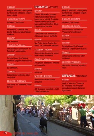 44 FIESTAS DE VIANA 2013
18:00etan
Kalejira “Miracueto” txaranga eta
buruhandi eta erraldoien konpart-
saren eskutik.
18:00etatik 20:00etara
zekorketa Coso plazan.
19:30etan
Añoa Etxean, “Zapatila” das-
taketa, Blodimery lagun-taldeak
antolatua.
20:30etan
behi entzierroa.
20:00etatik 22:00etara
dantzaldia Foru enparantzan “La
Tarantella” orkestrarekin.
22:00etan
Zozketa Vianes Kirol Taldeak
antolatua. Segidan zezen-suzkoa.
22:30etan
Su artifizialak.
00:00etan
Gazteentzako kontzertua taber-
nen kalean.
00:30etatik 04:30etara
dantzaldia. “La Tarantella” orkes-
trarekin.
UZTAILAK23,ASTEARTEA
10:00etan
Kalejira “Miracueto” txaranga
eta buruhandi eta erraldoien
konpartsaren eskutik. Erraldoiak
eta buruhandiak dauzkaten
haur guztiak gonbidatzen ditugu
kalejiran parte hartzera.
10:30etan
Txokolatada Foru enparantzan
eta japoniar bonben jaurtiketa
11:00etan
San Pedro plazan,Txorizo das-
taketa Los Azulonesek antolatua.
11:00etatik 13:30etara
Haurrentzako ikuskizuna, puzga-
rriak Serapio Urra kalean
13:00etaik 14:00etara
Foru plazan “Passarela” orkestra-
ren emanaldia.
14:00etan
entzierroa.
16:30etatik 18:30etara
Haurrentzako ikuskizunaren
jarraipena
17:00etan
XIII. Mus azkar txapelketa eta IX.
Txintxon txapelketa
18:00etan
Kalejira “Miracueto” txaranga eta
buruhandi eta erraldoien konpart-
saren eskutik.
18:30etatik 20:00etara
zekorketa Coso plazan.
20:00etatik 22:00etara
dantzaldia Foru enparantzan
“Passarela” orkestrarekin.
20:30etan
entzierroa.
22:00etan
Zozketa Vianes Kirol Taldeak
antolatua. Segidan zezen-suzkoa.
00:00etan
Gazteentzako kontzertua taber-
nen kalean
00:30etatik 04:30etara
dantzaldia “Passarela” orkestra-
rekin.
	
UZTAILAK24,ASTEAZKENA
11:00etan
Kalejira “Miracueto” txaranga
eta buruhandi eta erraldoien
konpartsaren eskutik Zaharren
Egoitzaraino.
 