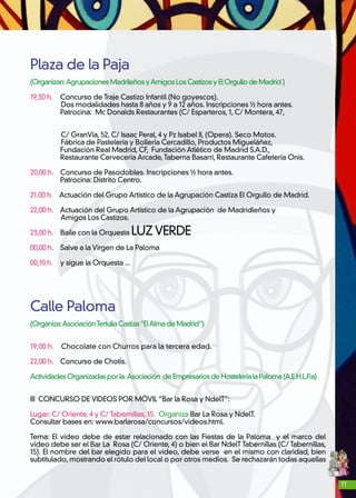 11
Plaza de la Paja
(Organizan:AgrupacionesMadrileñosyAmigosLosCastizosyElOrgullodeMadrid)
19,30 h. 	 Concurso de Traje Castizo Infantil (No goyescos).
Dos modalidades hasta 8 años y 9 a 12 años. Inscripciones ½ hora antes.
	 Patrocina: Mc Donalds Restaurantes (C/ Esparteros, 1, C/ Montera, 47,
	
C/ GranVía, 52, C/ Isaac Peral, 4 y Pz Isabel II, (Opera). Seco Motos.
Fábrica de Pastelería y Bollería Cercadillo, Productos Migueláñez,
	 Fundación Real Madrid, CF, Fundación Atlético de Madrid S.A.D.,
	 Restaurante Cervecería Arcade,Taberna Basarri, Restaurante Cafetería Onis.
20,00 h. 	 Concurso de Pasodobles. Inscripciones ½ hora antes.
	 Patrocina: Distrito Centro.
21.00 h. Actuación del Grupo Artístico de la Agrupación Castiza El Orgullo de Madrid.
22,00 h. Actuación del Grupo Artístico de la Agrupación de Madridleños y
Amigos Los Castizos.
23,00 h.	 Baile con la Orquesta LUZVERDE
00,00 h.	 Salve a la Virgen de La Paloma
00,10 h.	 y sigue la Orquesta ...
Calle Paloma
(Organiza:AsociaciónTertuliaCastiza“ElAlmadeMadrid”)
19,00 h. Chocolate con Churros para la tercera edad.
22,00 h. 	 Concurso de Chotis.
ActividadesOrganizadasporla Asociación deEmpresariosdeHosteleríalaPaloma(A.E.H.L.P.a)
III CONCURSO DE VIDEOS POR MÓVIL “Bar la Rosa y NdelT”:
Lugar: C/ Oriente, 4 y C/ Tabernillas, 15. Organiza Bar La Rosa y NdelT.
Consultar bases en: www.barlarosa/concursos/videos.html.
Tema: El video debe de estar relacionado con las Fiestas de la Paloma y el marco del
video debe ser el Bar La Rosa (C/ Oriente, 4) o bien el Bar NdelT Tabernillas (C/ Tabernillas,
15). El nombre del bar elegido para el video, debe verse en el mismo con claridad, bien
subtitulado, mostrando el rótulo del local o por otros medios. Se rechazarán todas aquellas
 