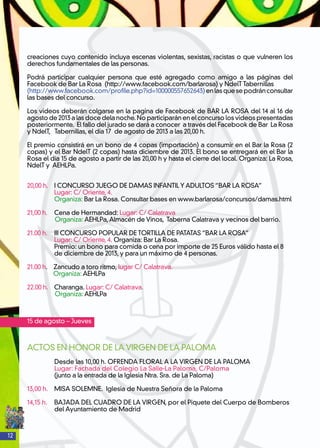 12
creaciones cuyo contenido incluya escenas violentas, sexistas, racistas o que vulneren los
derechos fundamentales de las personas.
Podrá participar cualquier persona que esté agregado como amigo a las páginas del
Facebook de Bar La Rosa (http://www.facebook.com/barlarosa) y NdelT Tabernillas
(http://www.facebook.com/profile.php?id=100000557652643)enlasquesepodránconsultar
las bases del concurso.
Los videos deberán colgarse en la pagina de Facebook de BAR LA ROSA del 14 al 16 de
agosto de 2013 a las doce dela noche. No participarán en el concurso los videos presentadas
posteriormente. El fallo del jurado se dará a conocer a través del Facebook de Bar La Rosa
y NdelT, Tabernillas, el día 17 de agosto de 2013 a las 20,00 h.
El premio consistirá en un bono de 4 copas (importación) a consumir en el Bar la Rosa (2
copas) y el Bar NdelT (2 copas) hasta diciembre de 2013. El bono se entregará en el Bar la
Rosa el día 15 de agosto a partir de las 20,00 h y hasta el cierre del local. Organiza: La Rosa,
NdelT y AEHLPa.
20,00 h. 	 I CONCURSO JUEGO DE DAMAS INFANTIL Y ADULTOS “BAR LA ROSA”
	 Lugar: C/ Oriente, 4.
	 Organiza: Bar La Rosa. Consultar bases en www.barlarosa/concursos/damas.html
21,00 h. 	 Cena de Hermandad: Lugar: C/ Calatrava
Organiza: AEHLPa,Almacén de Vinos, Taberna Calatrava y vecinos del barrio.
21.00 h. 	 III CONCURSO POPULAR DE TORTILLA DE PATATAS “BAR LA ROSA”
	 Lugar: C/ Oriente, 4. Organiza: Bar La Rosa.
	 Premio: un bono para comida o cena por importe de 25 Euros válido hasta el 8
	 de diciembre de 2013, y para un máximo de 4 personas.
21.00 h. Zancudo a toro ritmo, lugar C/ Calatrava.
Organiza: AEHLPa
22.00 h. Charanga. Lugar: C/ Calatrava.
Organiza: AEHLPa
15 de agosto – Jueves
ACTOS EN HONOR DE LA VIRGEN DE LA PALOMA
Desde las 10,00 h. OFRENDA FLORAL A LA VIRGEN DE LA PALOMA
Lugar: Fachada del Colegio La Salle-La Paloma, C/Paloma
(junto a la entrada de la Iglesia Ntra. Sra. de La Paloma)
13,00 h. MISA SOLEMNE. Iglesia de Nuestra Señora de la Paloma
14,15 h.	 BAJADA DEL CUADRO DE LA VIRGEN, por el Piquete del Cuerpo de Bomberos
del Ayuntamiento de Madrid
 