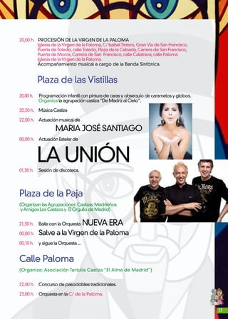 13
20,00 h. PROCESIÓN DE LA VIRGEN DE LA PALOMA
Iglesia de laVirgen de la Paloma,C/ IsabelTintero,GranVía de San Francisco,
Puerta deToledo,calleToledo,Plaza de la Cebada,Carrera de San Francisco,
Puerta de Moros,Carrera de San Francisco,calle Calatrava,calle Paloma
Iglesia de laVirgen de la Paloma.
Acompañamiento musical a cargo de la Banda Sinfónica.
Plaza de las Vistillas
20,00 h. Programación infantil con pintura de caras y obsequio de caramelos y globos.
Organiza la agrupación castiza“De Madriz al Cielo”.
20,30 h.	 Música Castiza
22,00 h. 	 Actuación musical de
MARIA JOSÉ SANTIAGO
00,00 h. 	 Actuación Estelar de
LA UNIÓN01,30 h. 	 Sesión de discoteca.
Plaza de la Paja
(OrganizanlasAgrupaciones Castizas:Madrileños
yAmigosLosCastizosy ElOrgullodeMadrid)
21,30 h. 	 Baile con la Orquesta NUEVA ERA
00,00 h. 	 Salve a laVirgen de la Paloma
00,10 h. 	 y sigue la Orquesta ...
	
Calle Paloma
(Organiza: Asociación Tertulia Castiza “El Alma de Madrid”)
22,00 h. 	 Concurso de pasodobles tradicionales.
23,00 h. 	 Orquesta en la C/ de la Paloma.
 