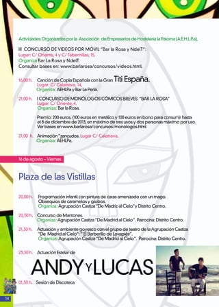 14
	
ActividadesOrganizadasporla Asociación deEmpresariosdeHosteleríalaPaloma(A.E.H.L.P.a),
III CONCURSO DE VIDEOS POR MÓVIL “Bar la Rosa y NdelT”:
Lugar: C/ Oriente, 4 y C/ Tabernillas, 15.
Organiza Bar La Rosa y NdelT.
Consultar bases en: www.barlarosa/concursos/videos.html.
16,00 h. 	 Canción de Copla Española con la Gran Titi España.
	 Lugar: C/ Calatrava, 14,
Organiza: AEHLPa y Bar La Perla.
21,00 h.	 I CONCURSO DE MONÓLOGOS CÓMICOS BREVES “BAR LA ROSA”
	 Lugar: C/ Oriente, 4.
Organiza: Bar la Rosa.
	 Premio: 200 euros. (100 euros en metálico y 100 euros en bono para consumir hasta
el 8 de diciembre de 2013,en máximo de tres usos y dos personas máximo por uso.
Ver bases en www.barlarosa/concursos/monólogos.html
21,00 h. 	 Animación“zancudos. Lugar C/ Calatrava.
Organiza: AEHLPa.
16 de agosto –Viernes
Plaza de las Vistillas
20,00 h. 	 Programación infantil con pintura de caras amenizado con un mago.
Obsequios de caramelos y globos.
	 Organiza: Agrupación Castiza“De Madriz al Cielo”y Distrito Centro.
20,30 h. 	 Concurso de Mantones.
	 Organiza: Agrupación Castiza“De Madrid al Cielo”. Patrocina: Distrito Centro.
21,30 h. 	 Actuación y ambiente goyesco con el grupo de teatro de laAgrupación Castiza
	 “De Madrid al Cielo”:“ El Barberillo de Lavapiés”.
	 Organiza: Agrupación Castiza“De Madrid al Cielo”. Patrocina: Distrito Centro.
23,30 h. 	 Actuación Estelar de
ANDYYLUCAS01,30 h. Sesión de Discoteca
 