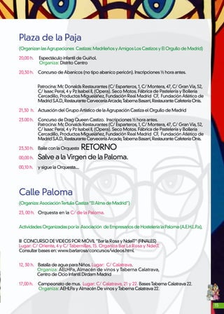 15
Plaza de la Paja
(OrganizanlasAgrupaciones Castizas:MadrileñosyAmigosLos Castizos yElOrgullodeMadrid)
20,00 h.	 Espectáculo infantil de Guiñol.
Organiza: Distrito Centro
20,30 h. 	 Concurso deAbanicos (no tipo abanico pericón). Inscripciones ½ hora antes.
	
Patrocina: Mc Donalds Restaurantes (C/ Esparteros,1,C/ Montera,47,C/ GranVía,52,
	 C/ Isaac Peral,4 y Pz Isabel II,(Opera). Seco Motos. Fábrica de Pastelería y Bollería
	 Cercadillo,Productos Migueláñez,Fundación Real Madrid CF, FundaciónAtlético de
	 MadridS.A.D.,RestauranteCerveceríaArcade,TabernaBasarri,RestauranteCafeteríaOnis.
21,30 h. 	 Actuación del GrupoArtístico de laAgrupación Castiza el Orgullo de Madrid
23.00 h.	 Concurso de Drag Queen Castizo. Inscripciones ½ hora antes.
	 Patrocina: Mc Donalds Restaurantes (C/ Esparteros,1,C/ Montera,47,C/ GranVía,52,
	 C/ Isaac Peral,4 y Pz Isabel II,(Opera). Seco Motos. Fábrica de Pastelería y Bollería
	 Cercadillo,Productos Migueláñez,Fundación Real Madrid CF, FundaciónAtlético de
	 MadridS.A.D.,RestauranteCerveceríaArcade,TabernaBasarri,RestauranteCafeteríaOnis.
23,30 h. 	 Baile con la Orquesta RETORNO
00,00 h. 	 Salve a laVirgen de la Paloma.
00,10 h. 	y sigue la Orquesta....
Calle Paloma
(Organiza:AsociaciónTertuliaCastiza“ElAlmadeMadrid”)
23, 00 h. 	 Orquesta en la C/ de la Paloma.
ActividadesOrganizadasporla Asociación deEmpresariosdeHosteleríalaPaloma(A.E.H.L.P.a),
III CONCURSO DEVIDEOS POR MÓVIL“Bar la Rosa y NdelT”(FINALES)
Lugar: C/ Oriente, 4 y C/ Tabernillas, 15. Organiza Bar La Rosa y NdelT.
Consultar bases en: www.barlarosa/concursos/videos.html.
12, 30 h. 	 Batalla de agua para Niños. Lugar: C/ Calatrava.
Organiza: AELHPa, Almacén de vinos y Taberna Calatrava,
Centro de Ocio Infantil Dirdam Madrid
17,00 h. 	 Campeonato de mus. Lugar: C/ Calatrava, 21 y 22. BasesTaberna Calatrava 22.
Organiza: AEHLPa yAlmacén De vinos yTaberna Calatrava 22.
 