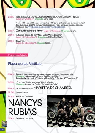 16
21,00 h.	 I CONCURSO DE MONÓLOGOS CÓMICO BREVE“BAR LA ROSA”(FINALES)
	 Lugar: C/ Oriente, 17. Organiza: Bar la Rosa.
Premio: 200 euros. (100 euros en metálico y 100 euros en bono para consumir hasta el
8 de diciembre de 2013,en máximo de tres usos y dos personas máximo por uso.
	 Ver bases en www.barlarosa/concursos/monólogos.html
21,00 h. 	 Zancudos a todo ritmo.Lugar: C/ Calatrava. Organiza AEHLPa.
22,00 h. 	 Actuación en directo de“Million Dollar Mercedes Band”
	 Lugar: : C/ Tabernillas, 15. Organiza AEHLPa y Bar NdelT.	
23,00 h. 	Charanga.
Lugar: C/ Tabernillas, 15. Organiza NdelT.
17 de agosto – Sábado
Plaza de las Vistillas
20,00 h. 	 Fiesta chulapos infantiles con juegos,cuentos,pintura de caras,regalo.
	 Organiza: LaAgrupación Castiza“De Madriz al Cielo”.
	 Patrocina: Mc Donalds (C/ Mayor y GranVía) y D’ Pertiñez (C/ Esparteros,12).
21,00 h. Concurso“El grito más largo”Infantil yAdulto.
	 Organiza Agrupación Castiza“De Madriz al Cielo”.
22,00 h.	 Actuación castiza de MARI PEPA DE CHAMBERÍ.
23, 00 h.	 Música castiza.
23,30 h. 	 Actuación Estelar de
NANCYS
RUBIAS00,30 h.	 Sesión de discoteca
 