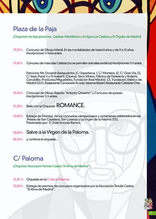17
Plaza de la Paja
(OrganizanlasAgrupaciones Castizas:MadrileñosyAmigosLos Castizos yElOrgullodeMadrid)
19,30 h. 	 Concurso de Dibujo Infantil. En las modalidades de hasta 8 años y de 9 a 12 años.
	 Inscripciones ½ hora antes.
19,45 h.	 ConcursodemascotasCastizas(nosepermitenanimalesexóticos)Inscripciones½hantes.
	
Patrocina: Mc Donalds Restaurantes (C/ Esparteros,1,C/ Montera,47,C/ GranVía,52,
	 C/ Isaac Peral,4 y Pz Isabel II,(Opera). Seco Motos. Fábrica de Pastelería y Bollería
	 Cercadillo,Productos Migueláñez,Fundación Real Madrid CF, FundaciónAtlético de
	 MadridS.A.D.,RestauranteCerveceríaArcade,TabernaBasarri,RestauranteCafeteríaOnis.
20,30 h.	 Concurso de Dibujo Rápido“Antonio Chiwerto”y Concurso de poesía.
	 Inscripciones ½ h antes.
21,30 h. 	 Baile con la Orquesta ROMANCE.
23,00 h.	 Entrega de Premios de los concursos,campeonatos y certámenes celebrados en las
	 Fiestas de San Cayetano,San Lorenzo y LaVirgen de la Paloma 2013.
	 Presentado por D. JoséAntonio Ramos.
00,00 h. 	 Salve a laVirgen de la Paloma.
00,10 h. 	 y continúa la orquesta...
C/ Paloma
(Organiza:AsociaciónTertuliaCastiza“ElAlmadeMadrid”)
21,30 h.	 Orquesta en la C/de la Paloma.
23,00 h.	 Entrega de premios de concursos organizados por laAsociaciónTertulia Castiza
	 “ElAlma de Madrid”.
 