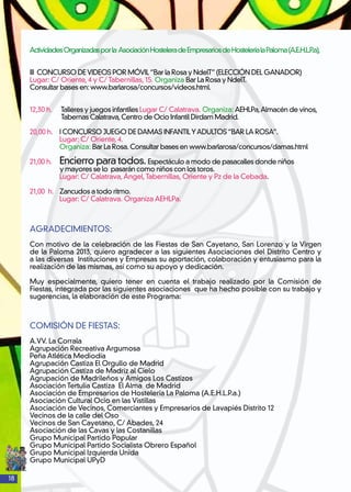 18
ActividadesOrganizadasporla AsociaciónHosteleradeEmpresariosdeHosteleríalaPaloma(A.E.H.L.P.a),
III CONCURSO DEVIDEOS POR MÓVIL“Bar la Rosa y NdelT”(ELECCIÓN DEL GANADOR)
Lugar: C/ Oriente, 4 y C/ Tabernillas, 15. Organiza Bar La Rosa y NdelT.
Consultar bases en: www.barlarosa/concursos/videos.html.
12,30 h. Talleres y juegos infantiles Lugar C/ Calatrava. Organiza: AEHLPa,Almacén de vinos,
Tabernas Calatrava,Centro de Ocio Infantil Dirdam Madrid.
20,00 h. 	 I CONCURSO JUEGO DE DAMAS INFANTILYADULTOS“BAR LA ROSA”.
	 Lugar: C/ Oriente, 4.
	 Organiza: Bar La Rosa. Consultar bases en www.barlarosa/concursos/damas.html
21,00 h.	 Encierro para todos. Espectáculo a modo de pasacalles donde niños
y mayores se lo pasarán como niños con los toros.
	 Lugar: C/ Calatrava,Ángel,Tabernillas, Oriente y Pz de la Cebada.
21,00 h. 	 Zancudos a todo ritmo.
	 Lugar: C/ Calatrava. Organiza AEHLPa.
AGRADECIMIENTOS:
Con motivo de la celebración de las Fiestas de San Cayetano, San Lorenzo y la Virgen
de la Paloma 2013, quiero agradecer a las siguientes Asociaciones del Distrito Centro y
a las diversas Instituciones y Empresas su aportación, colaboración y entusiasmo para la
realización de las mismas, así como su apoyo y dedicación.
Muy especialmente, quiero tener en cuenta el trabajo realizado por la Comisión de
Fiestas, integrada por las siguientes asociaciones que ha hecho posible con su trabajo y
sugerencias, la elaboración de este Programa:
COMISIÓN DE FIESTAS:
A.VV. La Corrala
Agrupación Recreativa Argumosa
Peña Atlética Mediodía
Agrupación Castiza El Orgullo de Madrid
Agrupación Castiza de Madriz al Cielo
Agrupación de Madrileños y Amigos Los Castizos
Asociación Tertulia Castiza El Alma de Madrid
Asociación de Empresarios de Hostelería La Paloma (A.E.H.L.P.a.)
Asociación Cultural Ocio en las Vistillas
Asociación de Vecinos, Comerciantes y Empresarios de Lavapiés Distrito 12
Vecinos de la calle del Oso
Vecinos de San Cayetano, C/ Abades, 24
Asociación de las Cavas y las Costanillas
Grupo Municipal Partido Popular
Grupo Municipal Partido Socialista Obrero Español
Grupo Municipal Izquierda Unida
Grupo Municipal UPyD
 