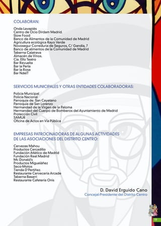 19
COLABORAN:
Onda Lavapiés
Centro de Ocio Dirdam Madrid.
Slow Food
Banco de Alimentos de la Comunidad de Madrid
Agricultura ecológica Rayo Verde
Novosegur Correduria de Seguros, C/ Gandía, 7
Banco de alimentos de la Comunidad de Madrid
Taberna Calatrava
Almacén de Vinos.
Cía. Elfo Teatro
Bar Revuelta
Bar la Perla
Bar la Rosa
Bar NdelT
SERVICIOS MUNICIPALES Y OTRAS ENTIDADES COLABORADORAS:
Policía Municipal
Policía Nacional
Parroquia de San Cayetano
Parroquia de San Lorenzo
Hermandad de la Virgen de la Paloma
Hermandad del Cuerpo de Bomberos del Ayuntamiento de Madrid
Protección Civil
SAMUR
Oficina de Actos en Vía Pública
EMPRESAS PATROCINADORAS DE ALGUNAS ACTIVIDADES
DE LAS ASOCIACIONES DEL DISTRITO CENTRO:
Cervezas Mahou
Productos Cercadillo
Fundación Atlético de Madrid
Fundación Real Madrid
Mc Donald’s
Productos Migueláñez
Seco-Motos
Tienda D’Pertiñez.
Restaurante Cervecería Arcade
Taberna Basarri
Restaurante Cafetería Onis
D. David Erguido Cano
Concejal-Presidente del Distrito Centro
 
