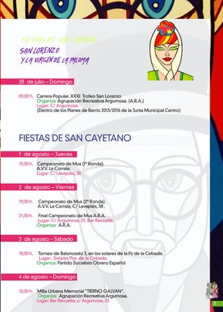 3
28 de julio – Domingo
09,00 h. Carrera Popular. XXXI Trofeo San Lorenzo
Organiza: Agrupación Recreativa Argumosa. (A.R.A.)
Lugar: C/ Argumosa.
(Dentro de los Planes de Barrio 2013/2016 de la Junta Municipal Centro)
FIESTAS DE SAN CAYETANO
1 de agosto – Jueves
19,00 h. Campeonato de Mus (1ª Ronda).
A.V.V. La Corrala,
Lugar: C/ Lavapiés, 38 .
2 de agosto – Viernes
19,00 h. Campeonato de Mus (2ª Ronda).
A.V.V. La Corrala, C/ Lavapiés, 38 .
21,00 h. Final Campeonato de Mus A.R.A.
	Lugar: C/ Argumosa, 23. Bar Revuelta.
Organiza: A.R.A.
3 de agosto – Sábado
18,00 h. Torneo de Baloncesto 3, en los solares de la Pz de la Cebada.
	 Lugar: Solares Pza. de la Cebada.
Organiza: Partido Socialista Obrero Español
4 de agosto – Domingo
10,00 h. Milla Urbana Memorial “TIERNO GALVAN”.
Organiza: Agrupación Recreativa Argumosa.
Lugar: Bar Revuelta, c/ Argumosa, 23
 
