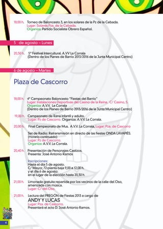 4
18,00 h. Torneo de Baloncesto 3, en los solares de la Pz de la Cebada.
Lugar: Solares Pza. de la Cebada.
Organiza: Partido Socialista Obrero Español.
5 de agosto – Lunes
20,30 h. 5º Festival Intercultural. A.VV La Corrala
(Dentro de los Planes de Barrio 2013/2016 de la Junta Municipal Centro)
6 de agosto – Martes
Plaza de Cascorro
18,00 h. 4º Campeonato Baloncesto “Fiestas del Barrio”
Lugar: Instalaciones Deportivas del Casino de la Reina. C/ Casino, 5.
Organiza: A.V.V. La Corrala
(Dentro de los Planes de Barrio 2013/2016 de la Junta Municipal Centro)
19,00 h. 	 Campeonato de Rana infantil y adulto.
Lugar: Pz de Cascorro. Organiza: A.V.V. La Corrala.
20,00 h. Final Campeonato de Mus. A.V.V. La Corrala, Lugar: Pza. de Cascorro
Set de Radio: Retransmisión en directo de las fiestas ONDA LAVAPIÉS.
(Horario continuado)
Lugar: Pz de Cascorro.
Organiza: A.V.V. La Corrala.
20,40 h. Presentación de Personajes Castizos.
Presenta: José Antonio Ramos
Inscripciones:
Hasta el día 5 de agosto.
C/ Mayor, 72-planta baja 9,00 a 12,00 h.
y el día 6 de agosto:
en el lugar de la elección hasta 20,30 h.
21,00 h. Limonada gratuita repartida por los vecinos de la calle del Oso,
amenizada con música.
Lugar: C/ del Oso.
21,00 h. Lectura del PREGÓN de Fiestas 2013 a cargo de
ANDY Y LUCAS
Lugar: Pza. de Cascorro.
Presentará el acto D. José Antonio Ramos.
 