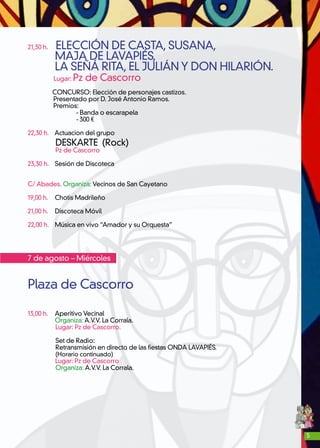 5
21,30 h. ELECCIÓN DE CASTA, SUSANA,
MAJA DE LAVAPIÉS,
LA SEÑÁ RITA, EL JULIÁN Y DON HILARIÓN.
Lugar: Pz de Cascorro
CONCURSO: Elección de personajes castizos.
Presentado por D. José Antonio Ramos.
Premios:
- Banda o escarapela
- 300 €
22,30 h. Actuacion del grupo
DESKARTE (Rock)
Pz de Cascorro	
23,30 h. Sesión de Discoteca
C/ Abades. Organiza: Vecinos de San Cayetano
19,00 h. 	 Chotis Madrileño
21,00 h.	 Discoteca Móvil
22,00 h. 	 Música en vivo “Amador y su Orquesta”
7 de agosto – Miércoles
Plaza de Cascorro
	
13,00 h. 	 Aperitivo Vecinal
	 Organiza: A.V.V. La Corrala.
Lugar: Pz de Cascorro.
Set de Radio:
Retransmisión en directo de las fiestas ONDA LAVAPIÉS.
(Horario continuado)
Lugar: Pz de Cascorro
Organiza: A.V.V. La Corrala.
 