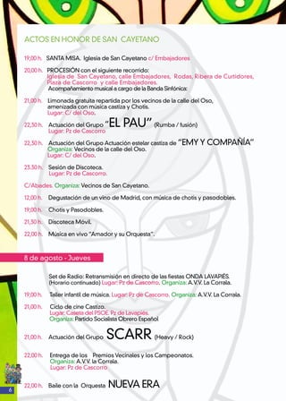 6
ACTOS EN HONOR DE SAN CAYETANO
19,00 h. SANTA MISA. Iglesia de San Cayetano c/ Embajadores
20,00 h. PROCESIÓN con el siguiente recorrido:
Iglesia de San Cayetano, calle Embajadores, Rodas, Ribera de Curtidores,
Plaza de Cascorro y calle Embajadores.
Acompañamiento musical a cargo de la Banda Sinfónica:
21,00 h. Limonada gratuita repartida por los vecinos de la calle del Oso,
amenizada con música castiza y Chotis.
Lugar: C/ del Oso.
22,30 h. 	 Actuación del Grupo “EL PAU”(Rumba / fusión)
Lugar: Pz de Cascorro
22,30 h. 	 Actuación del Grupo Actuación estelar castiza de “EMY Y COMPAÑÍA”
Organiza: Vecinos de la calle del Oso.
Lugar: C/ del Oso.
23.30 h.	 Sesión de Discoteca.
Lugar: Pz de Cascorro.
C/Abades. Organiza: Vecinos de San Cayetano.
12,00 h. 	 Degustación de un vino de Madrid, con música de chotis y pasodobles.
19,00 h.	 Chotis y Pasodobles.
21,30 h. 	 Discoteca Móvil.
22,00 h. 	 Música en vivo “Amador y su Orquesta”.
8 de agosto - Jueves
Set de Radio: Retransmisión en directo de las fiestas ONDA LAVAPIÉS.
(Horario continuado) Lugar: Pz de Cascorro. Organiza: A.V.V. La Corrala.
19,00 h. 	 Taller infantil de música. Lugar: Pz de Cascorro. Organiza: A.V.V. La Corrala.
21,00 h. 	 Ciclo de cine Castizo.
	 Lugar: Caseta del PSOE. Pz de Lavapiés.
Organiza: Partido Socialista Obrero Español
21,00 h. 	 Actuación del Grupo SCARR (Heavy / Rock)
22,00 h.	 Entrega de los Premios Vecinales y los Campeonatos.
	 Organiza: A.V.V. la Corrala.
Lugar: Pz de Cascorro
22,00 h. 	 Baile con la Orquesta NUEVA ERA
 