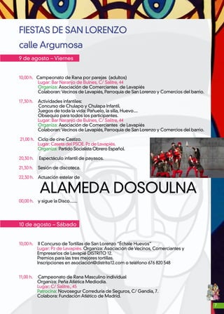 7
FIESTAS DE SAN LORENZO
calle Argumosa
9 de agosto – Viernes
10,00 h. Campeonato de Rana por parejas (adultos)
	 Lugar: Bar Naranjo de Bulnes, C/ Salitre, 44
	 Organiza: Asociación de Comerciantes de Lavapiés
	 Colaboran: Vecinos de Lavapiés, Parroquia de San Lorenzo y Comercios del barrio.
17,30 h.	 Actividades infantiles:
Concurso de Chulapo y Chulapa Infantil.
	 Juegos de toda la vida: Pañuelo, la silla, Huevo....
	 Obsequio para todos los participantes.
	 Lugar: Bar Naranjo de Bulnes, C/ Salitre, 44
	 Organiza: Asociación de Comerciantes de Lavapiés
	 Colaboran: Vecinos de Lavapiés, Parroquia de San Lorenzo y Comercios del barrio.
21,00 h. 	Ciclo de cine Castizo.
	 Lugar: Caseta del PSOE. Pz de Lavapiés.
Organiza: Partido Socialista Obrero Español.
20,30 h. Espectáculo infantil de payasos.
21,30 h. 	 Sesión de discoteca.
22,30 h. 	 Actuación estelar de
ALAMEDA DOSOULNA
00,00 h. 	 y sigue la Disco.......
10 de agosto – Sábado
10,00 h. 	II Concurso de Tortillas de San Lorenzo “Échale Huevos”
Lugar: Pz de Lavapiés. Organiza: Asociación de Vecinos, Comerciantes y
Empresarios de Lavapié DISTRITO 12.
Premios para las tres mejores tortillas.
Inscripciones en asociación@distrito12.com o teléfono 676 820 548
11,00 h. Campeonato de Rana Masculino individual
Organiza: Peña Atlética Mediodía.
Lugar: C/ Salitre., 45
Patrocina: Novosegur Correduría de Seguros, C/ Gandía, 7.
Colabora: Fundación Atlético de Madrid.
 