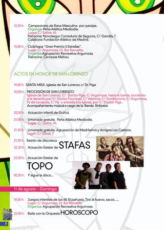 8
12,30 h. Campeonato de Rana Masculino por parejas.
	 Organiza: Peña Atlética Mediodía.
Lugar: C/ Salitre, 45.
	 Patrocina: Novosegur Correduría de Seguros, C/ Gandía, 7.
	 Colabora: Fundación Atlético de Madrid.
13,00 h. 	 Ciclichapa “Gran Premio 5 Estrellas”.
	 Lugar: C/ Argumosa, 23. Bar Revuelta.
	 Organiza Agrupación Recreativa Argumosa.
Patrocina: Cervezas Mahou
ACTOS EN HONOR DE SAN LORENZO
19,00 h. SANTA MISA. Iglesia de San Lorenzo c/ Dr. Piga
20,00 h. PROCESIÓN DE SAN LORENZO:
Iglesia de San Lorenzo, C/ Doctor Piga, C/ Argumosa hasta la fuente, torciendo
a la derecha por C/ Doctor Fourquet, C/ Valencia, C/ Sombrerería, C/ Argumosa,
Pz de Lavapiés, C/ Fé, y entrada a la Iglesia, por C/ Doctor Piga .
Acompañamiento músical a cargo de la Banda Sinfónica.
20,30 h.	 Actuación infantil de Guiñol.
21,00 h.	 Limonada gratuita. Peña Atlética Mediodía.
Lugar: C/ Salitre, 45.
21.30 h.	 Limonada gratuita. Agrupación de Madrileños y Amigos Los Castizos.
Lugar: C/ Olivar, 7
21,30 h. Sesión de discoteca
22,30 h. 	 Actuación Estelar de STAFAS
23,30 h.	 Actuación Estelar de
TOPO
00,30 h.	 Y sigue la disco...
11 de agosto – Domingo
19,00 h.	 Juegos infantiles de los 60: El pañuelo,Tiro al huevo, sacos......
	 Lugar: C/ Argumosa, 23. Bar Revuelta.
Organiza: Agrupación Recreativa Argumosa.
22.00 h.	 Baile con la Orquesta HOROSCOPO
 
