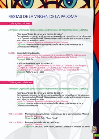 9
FIESTAS DE LA VIRGEN DE LA PALOMA
12 de agosto – lunes
ActividadesOrganizadasporla Asociación deEmpresariosdeHosteleríalaPaloma(A.E.H.L.P.a)
	 “Campaña “Dales de comer y te damos de beber”
	 Campaña de recogida de alimentos no perecederos para el banco de alimentos
	 de la Comunidad de Madrid. Tráenos tu aportación en alimentos no perecederos
	 y te invitamos a una limonada.
	 Lugar: C/ Calatrava,Águila, Humilladero,Ángel y Oriente
	 Organiza: Establecimientos socios de AEHLPa y Banco de alimentos de la
	 Comunidad de Madrid.
23,00 h.	 Día de la limonada gratis.
	 Lugar: establecimientos de hostelería de la asociación AEHLPa, debidamente
	 identificados en las Calles Calatrava, Humilladero,Angel y Oriente.
	 Organiza: AEHLPa
	 2ª Edicion Ruta de la Tapa “SLOW FOOD”
	 Lugar: “La Morena” C/ Humilladero, 26; “La Rosa”, C/ Oriente, 4; “Los Ángeles”,
	 C/ Angel, 8; “Taberna Calatrava”, C/ Calatrava, 22; “Almacén de vinos”,
	 C/ Calatrava, 21; “Maluca”, C/ Calatrava, 13; “NdelT”, C/ Tabernillas, 15.
	 Organiza: AEHLPa, Slow Food.
13 de agosto – Martes
ActividadesOrganizadasporla Asociación deEmpresariosdeHosteleríalaPaloma(A.E.H.L.P.a)
	 “Campaña “Dales de comer y te damos de beber”
	 Campaña de recogida de alimentos no precederos para el banco de alimentos
	 de la Comunidad de Madrid. Tráenos tu aportación en alimentos no perecederos
	 y te invitamos a una limonada.
	 Lugar: C/ Calatrava,Águila, Humilladero,Ángel y Oriente
	Organiza: Establecimientos socios de AEHLPa y Banco de alimentos de la
	 Comunidad de Madrid.
11,00 h. a 23,00 h. 	 Mercadillo de agricultores y productores de la Comunidad de Madrid
		Lugar: C/ Calatrava.
Organiza: A.E.H.L.P.a) y “Slow Food”.
11,00 h. a 23,00 h. 	 Presentación de Productos del Campo.
		Lugar; C/ Calatrava.
Organiza A.E.H.L.P.a ,“Slow Food”,Taberna Calatrava y Almacén de Vinos.
 