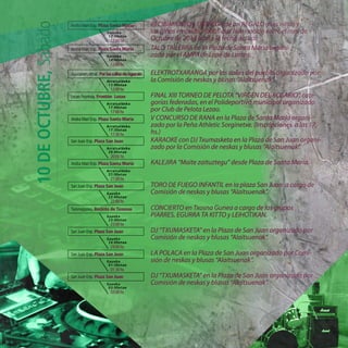 Andra Mari Enp. Plaza Santa María
Goizeko
12:00etan
12:00hs
Andra Mari Enp. Plaza Santa María
Goizeko
12:00etan
12:00hs
Agurainen zehar. PorlascallesdeAgurain
Arratsaldeko
12:00etan
12:00hs
Lezao Frontoia. Frontón Lezao
Arratsaldeko
17:00etan
17:00hs
Andra Mari Enp. Plaza Santa María
Arratsaldeko
17:30etan
17:30hs
San Juan Enp. Plaza San Juan
Arratsaldeko
20:00etan
20:00hs
San Juan Enp. Plaza San Juan
Gaueko
22:00etan
22:00hs
Txosnagunea. Recinto de Txosnas
Gaueko
23:00etan
23:00hs
San Juan Enp. Plaza San Juan
Gaueko
24:00etan
24:00hs
San Juan Enp. Plaza San Juan
Gaueko
01:30etan
01:30hs
San Juan Enp. Plaza San Juan
Gaueko
03:00etan
03:00hs
10
DE
OCTUBRE,
Sábado
Andra Mari Enp. Plaza Santa María
Arratsaldeko
21:00etan
21:00hs
 