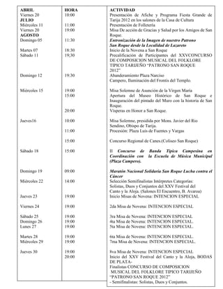 ABRIL          HORA    ACTIVIDAD
Viernes 20     10:00   Presentación de Afiche y Programa Fiesta Grande de
JULIO                  Tarija 2012 en los salones de la Casa de Cultura
Miércoles 11   11:00   Presentación de Folletería
Viernes 20     19:00   Misa De acción de Gracias y Salud por los Amigos de San
AGOSTO                 Roque.
Domingo 05     11:30   Entronización de la Imagen de nuestro Patrono
                       San Roque desde la Localidad de Lazareto
Martes 07      18:30   Inicio de la Novena a San Roque
Sábado 11      19;30   Precalificación de Participantes del XXVCONCURSO
                       DE COMPOSICION MUSICAL DEL FOLKLORE
                       TIPICO TARIJEÑO “PATRONO SAN ROQUE
                       2012”
Domingo 12     19:30   Abanderamiento Plaza Narciso
                       Campero, Iluminación del Frontis del Templo.

Miércoles 15   19:00   Misa Solemne de Asunción de la Virgen María
               15:00   Apertura del Museo Histórico de San Roque e
                       Inauguración del pintado del Muro con la historia de San
                       Roque.
               20:00   Vísperas en Honor a San Roque.

Jueves16       10:00   Misa Solemne, presidida por Mons. Javier del Rio
                       Sendino, Obispo de Tarija.
               11:00   Procesión: Plaza Luis de Fuentes y Vargas

               15:00   Concurso Regional de Canes.(Coliseo San Roque)

Sábado 18      15:00   II Concurso de Banda Típica Campesina en
                       Coordinación con la Escuela de Música Municipal
                       (Plaza Campero).

Domingo 19     09:00   Maratón Nacional Solidaria San Roque Lucha contra el
                       Cáncer
Miércoles 22   14:00   Selección Semifinalistas Intérpretes Categorías:
                       Solistas, Duos y Conjuntos del XXV Festival del
                       Canto y la Aloja. (Salones El Encuentro, B. Avaroa)
Jueves 23      19:00   Inicio Misas de Novena: INTENCION ESPECIAL

Viernes 24     19:00   2da Misa de Novena: INTENCION ESPECIAL

Sábado 25      19:00   3ra Misa de Novena: INTENCION ESPECIAL
Domingo 26     19:00   4ta Misa de Novena: INTENCION ESPECIAL.
Lunes 27       19:00   5ta Misa de Novena: INTENCION ESPECIAL.

Martes 28      19:00   6ta Misa de Novena: INTENCION ESPECIAL.
Miércoles 29   19:00   7ma Misa de Novena: INTENCION ESPECIAL.

Jueves 30      19:00   8va Misa de Novena: INTENCION ESPECIAL
               20:00   Inicio del XXV Festival del Canto y la Aloja, BODAS
                       DE PLATA-
                       Finalistas CONCURSO DE COMPOSICION
                        MUSICAL DEL FOLKLORE TIPICO TARIJEÑO
                       “PATRONO SAN ROQUE 2012”
                       - Semifinalistas: Solistas, Duos y Conjuntos.
                       - Presentación de Grupos Musicales.
 