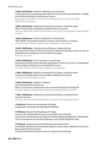 Arte, Ciencia, Luz

         13:30 a 14:30 horas • Auditorio, Biblioteca Carlos Fuentes
         Presentación de los Cuentos Ganadores del Primer Concurso de Cuento Infantil 2011, editado
         por la Editora de Gobierno del Estado de Veracruz
         Presentadores: Iliana Pámanes Valencia, Patricia Díaz Veyán y Luis Gadea de Nicolás
         Modera: Érica Lara Romero

         16:00 a 16:50 horas • Auditorio Fernando Torre Lapham, Unidad de Artes
         Mesa: Primavera árabe, indignados y sublevaciones en el mundo
         Participan: Malik Tahar Chaouch, Camila Pastor y José Carlos Castañeda Reyes. Modera: Alfredo
         Zavaleta

         16:00 a 20:00 horas • Auditorio, Biblioteca Carlos Fuentes
         Taller DEMAC, Para perderle el miedo a la escritura. Cupo limitado a 15 mujeres
         Instructora: Raquel Martínez Valdivia. Apoyo: Olga Beatriz Cuéllar Gaxiola

         16:30 a 18:00 horas • Galería de Artes Plásticas, Unidad de Artes
         Presentación de los libros El último canto del cisne, de Dionicio Morales y Cientos de veces, de
         Maliyel Beverido, editados por la Universidad Veracruzana
         Participan: los autores

         17:00 a 18:00 horas • Foro al aire libre, Casa del Lago
         Presentación del libro Historia del teatro guadalupano a través de sus textos, coordinado por
         Cristina Fiallega, editado por la Universidad Veracruzana
         Participan: Francisco Beverido, Martín Zapata y la cooordinadora

         17:00 a 18:00 horas • Auditorio Fernando Torre Lapham, Unidad de Artes
         Presentación del libro Jeffrey, de Saúl Ordóñez, editado por Conaculta
         Participan: Emmanuel Ruiz C. y el autor

         17:00 a 18:30 horas • Auditorio, El Ágora
         Foro Internacional Arte, Ciencia, Luz
         Mesa 5. La ciencia en el Siglo de las Luces y las nuevas disciplinas del Siglo XXI
         Participan: Ruy Pérez Tamayo, Miguel Ángel Jiménez y Martín Aluha Shumeman

         17:00 a 19:00 horas • Auditorio de la Facultad de Música, Unidad de Artes
         Concierto de piano
         Participan: alumnos de la Facultad de Música. Coordina: Isabel Ladrón de Guevara

         17:00 horas • Museo de Antropología de Xalapa
         Inauguración. Homenaje al escultor Kiyoshi Takahashi

         17:30 horas • Museo de Antropología de Xalapa
         Concierto de Soukyoku (Música Japonesa para Koto: arpa tradicional)
         Grupo: Kasou Kai (Asociación de Amigos de la Música Japonesa) dirigido por Yoshiko Nishi-
         mura. Lo acompañan: Ricardo Flores Mijangos y Jorge Andrés Rodríguez López

         17:30 horas • Auditorio, Universidad Veracruzana Intercultural
         Presentación del libro El VIH y los pueblos indígenas, autores varios, editado por la Comisión
         Nacional de Derechos Humanos
         Participa: Patricia Ponce Jiménez. Presenta: Guillermo Núñez Noriega


26 • FILU 2012
 