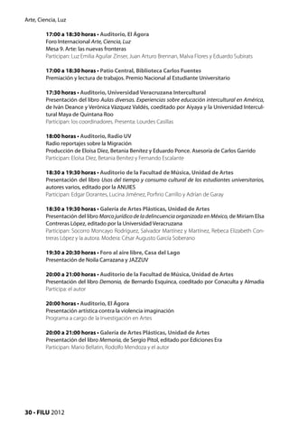 Arte, Ciencia, Luz

         17:00 a 18:30 horas • Auditorio, El Ágora
         Foro Internacional Arte, Ciencia, Luz
         Mesa 9. Arte: las nuevas fronteras
         Participan: Luz Emilia Aguilar Zínser, Juan Arturo Brennan, Malva Flores y Eduardo Subirats

         17:00 a 18:30 horas • Patio Central, Biblioteca Carlos Fuentes
         Premiación y lectura de trabajos. Premio Nacional al Estudiante Universitario

         17:30 horas • Auditorio, Universidad Veracruzana Intercultural
         Presentación del libro Aulas diversas. Experiencias sobre educación intercultural en América,
         de Iván Deance y Verónica Vázquez Valdés, coeditado por Aiyaya y la Universidad Intercul-
         tural Maya de Quintana Roo
         Participan: los coordinadores. Presenta: Lourdes Casillas

         18:00 horas • Auditorio, Radio UV
         Radio reportajes sobre la Migración
         Producción de Eloísa Díez, Betania Benítez y Eduardo Ponce. Asesoría de Carlos Garrido
         Participan: Eloísa Díez, Betania Benítez y Fernando Escalante

         18:30 a 19:30 horas • Auditorio de la Facultad de Música, Unidad de Artes
         Presentación del libro Usos del tiempo y consumo cultural de los estudiantes universitarios,
         autores varios, editado por la ANUIES
         Participan: Edgar Dorantes, Lucina Jiménez, Porfirio Carrillo y Adrían de Garay

         18:30 a 19:30 horas • Galería de Artes Plásticas, Unidad de Artes
         Presentación del libro Marco jurídico de la delincuencia organizada en México, de Miriam Elsa
         Contreras López, editado por la Universidad Veracruzana
         Participan: Socorro Moncayo Rodríguez, Salvador Martínez y Martínez, Rebeca Elizabeth Con-
         treras López y la autora. Modera: César Augusto García Soberano

         19:30 a 20:30 horas • Foro al aire libre, Casa del Lago
         Presentación de Noila Carrazana y JAZZUV

         20:00 a 21:00 horas • Auditorio de la Facultad de Música, Unidad de Artes
         Presentación del libro Demonia, de Bernardo Esquinca, coeditado por Conaculta y Almadía
         Participa: el autor

         20:00 horas • Auditorio, El Ágora
         Presentación artística contra la violencia imaginación
         Programa a cargo de la Investigación en Artes

         20:00 a 21:00 horas • Galería de Artes Plásticas, Unidad de Artes
         Presentación del libro Memoria, de Sergio Pitol, editado por Ediciones Era
         Participan: Mario Bellatin, Rodolfo Mendoza y el autor




30 • FILU 2012
 