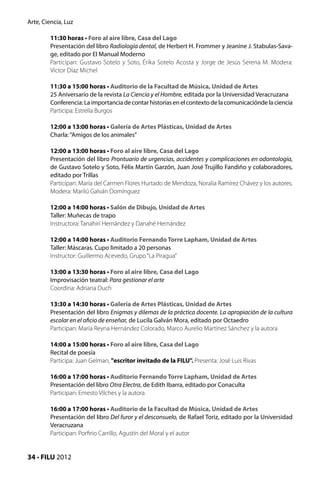 Arte, Ciencia, Luz

         11:30 horas • Foro al aire libre, Casa del Lago
         Presentación del libro Radiología dental, de Herbert H. Frommer y Jeanine J. Stabulas-Sava-
         ge, editado por El Manual Moderno
         Participan: Gustavo Sotelo y Soto, Érika Sotelo Acosta y Jorge de Jesús Serena M. Modera:
         Víctor Díaz Michel

         11:30 a 15:00 horas • Auditorio de la Facultad de Música, Unidad de Artes
         25 Aniversario de la revista La Ciencia y el Hombre, editada por la Universidad Veracruzana
         Conferencia: La importancia de contar historias en el contexto de la comunicaciónde la ciencia
         Participa: Estrella Burgos

         12:00 a 13:00 horas • Galería de Artes Plásticas, Unidad de Artes
         Charla: “Amigos de los animales”

         12:00 a 13:00 horas • Foro al aire libre, Casa del Lago
         Presentación del libro Prontuario de urgencias, accidentes y complicaciones en odontología,
         de Gustavo Sotelo y Soto, Félix Martín Garzón, Juan José Trujillo Fandiño y colaboradores,
         editado por Trillas
         Participan: María del Carmen Flores Hurtado de Mendoza, Noralia Ramírez Chávez y los autores.
         Modera: Marilú Galván Domínguez

         12:00 a 14:00 horas • Salón de Dibujo, Unidad de Artes
         Taller: Muñecas de trapo
         Instructora: Tanahirí Hernández y Danahé Hernández

         12:00 a 14:00 horas • Auditorio Fernando Torre Lapham, Unidad de Artes
         Taller: Máscaras. Cupo limitado a 20 personas
         Instructor: Guillermo Acevedo, Grupo “La Piragua”

         13:00 a 13:30 horas • Foro al aire libre, Casa del Lago
         Improvisación teatral: Para gestionar el arte
         Coordina: Adriana Duch

         13:30 a 14:30 horas • Galería de Artes Plásticas, Unidad de Artes
         Presentación del libro Enigmas y dilemas de la práctica docente. La apropiación de la cultura
         escolar en el oficio de enseñar, de Lucila Galván Mora, editado por Octaedro
         Participan: María Reyna Hernández Colorado, Marco Aurelio Martínez Sánchez y la autora

         14:00 a 15:00 horas • Foro al aire libre, Casa del Lago
         Recital de poesía
         Participa: Juan Gelman, "escritor invitado de la FILU". Presenta: José Luis Rivas

         16:00 a 17:00 horas • Auditorio Fernando Torre Lapham, Unidad de Artes
         Presentación del libro Otra Electra, de Edith Ibarra, editado por Conaculta
         Participan: Ernesto Vilches y la autora

         16:00 a 17:00 horas • Auditorio de la Facultad de Música, Unidad de Artes
         Presentación del libro Del furor y el desconsuelo, de Rafael Toriz, editado por la Universidad
         Veracruzana
         Participan: Porfirio Carrillo, Agustín del Moral y el autor


34 • FILU 2012
 