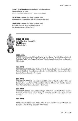 Arte, Ciencia, Luz

16:00 a 20:00 horas • Salón de Dibujo, Unidad de Artes
Taller: Muñecas de trapo
Instructoras: Tanahirí Hernández y Danahé Hernández

18:30 horas • Foro al aire libre, Casa del Lago
Clausura Feria Internacional del Libro Universitario 2012

19:00 horas • Foro al aire libre, Casa del Lago
Presentación de la Orquesta Xalli Big Band
Homenaje a Dámaso Pérez Prado




      CICLO DE CINE
      Aula Clavijero Juárez 55
      18:00 horas
      Entrada libre




      30 DE ABRIL
      METRÓPOLIS. Alemania, 1927, de Fritz Lang. Con: Gustav Frohlich, Brigitte Helm, Al-
      fred Abel, Rudolf Lein-Rogge, Fritz Rasp, Theodor Loos, Heinrich George. Duración:
      153 minutos


      1 DE MAYO
      TIEMPOS MODERNOS. Estados Unidos, 1936, de Charles Chaplin. Con: Charles Chaplin,
      Paulette Goddard, Henry Bergman, Chester Conklin, Stanbley Stanford, Hank Man,
      Louis Natheaux. Duración: 89 minutos


      2 DE MAYO
      INTELIGENCIA ARTIFICIAL. Estados Unidos, 2001, de Steven Spielberg. Con: Haley Joel
      Osment, Jude Law, Frances O’Connor, Sam Robards, William Hurt, Brendan Gleeson,
      Kake Thomas, Ken Leung. Duración: 145 minutos

      3 DE MAYO
      VIOLINES EN EL CIELO. Japón, 2008, de Yogiro Takita. Con: Masahiro Motoki, Tsutomu
      Yamazaki, Ryoki Hirosue, Kazuco Yoshiyuki, Kimiko Yo, Takashi Sasano. Duración: 130
      minutos

      4 DE MAYO

      PINCELADAS DE FUEGO. Corea del Sur, 2002, de Kwon-Taek-Im. Con: Choi Min-sik, Ahn
      Sung Kee y Yoo-Ho-Jung. Duración: 117 minutos




                                                                        FILU 2012 • 35
 