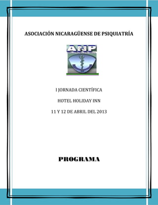ASOCIACIÓN NICARAGÜENSE DE PSIQUIATRÍA




           I JORNADA CIENTÍFICA

           HOTEL HOLIDAY INN

         11 Y 12 DE ABRIL DEL 2013




            PROGRAMA
 