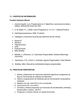 11.- FUENTES DE INFORMACIÓN
Fuentes impresas (libros)
1. Joyanes Aguilar, Luis. Programación en C Algoritmos, estructuras de datos y
objetos. Editorial Mc Graw Hill, 2001.
1. H. M. Deitel / P. J. Deitel. Como Programar en “C / C++”. Editorial Prentice
2. Hall Hispanoamericana, 2000. 4ª edición.
3. Catálogos e instructivos de productos eléctricos de las marcas.
• Square D
• Siemens
• Telemecanique
• IUSA
• Federal Pacific
• Allen Bradley
4. Balcells, J. y Romeral, J.L. Autómatas Programables. Editorial Alfaomega
marcombo.
5. Ackermann, F R. y Franz J. Controles Lógicos Programables. Festo Didactic.
6. Bradkey, Allen. Manual de controladores lógicos programables
12.- PRÁCTICAS PROPUESTAS:
1. Diseño y elaboración de soluciones aplicando algoritmos y diagramas de
flujo en herramientas de software de aplicación.
2. Diseño y programación de interfaces para la comunicación computadora-
interfaces.
3. Realizar una red entre PLC’s con su protocolo.
4. Comunicar la PC con el PLC.
5. Conectar y realizar programas con funciones de simultaneidad, aritmética,
temporizados, conteos, del PLC
6. Programar y mandar a llamar un modulo de función.
 