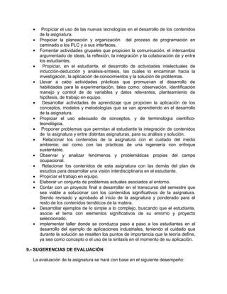 • Propiciar el uso de las nuevas tecnologías en el desarrollo de los contenidos
de la asignatura.
• Propiciar la planeación y organización del proceso de programación en
caminado a los PLC y a sus interfaces.
• Fomentar actividades grupales que propicien la comunicación, el intercambio
argumentado de ideas, la reflexión, la integración y la colaboración de y entre
los estudiantes.
• Propiciar, en el estudiante, el desarrollo de actividades intelectuales de
inducción-deducción y análisis-síntesis, las cuales lo encaminan hacia la
investigación, la aplicación de conocimientos y la solución de problemas.
• Llevar a cabo actividades prácticas que promuevan el desarrollo de
habilidades para la experimentación, tales como: observación, identificación
manejo y control de de variables y datos relevantes, planteamiento de
hipótesis, de trabajo en equipo.
• Desarrollar actividades de aprendizaje que propicien la aplicación de los
conceptos, modelos y metodologías que se van aprendiendo en el desarrollo
de la asignatura.
• Propiciar el uso adecuado de conceptos, y de terminología científico-
tecnológica.
• Proponer problemas que permitan al estudiante la integración de contenidos
de la asignatura y entre distintas asignaturas, para su análisis y solución.
• Relacionar los contenidos de la asignatura con el cuidado del medio
ambiente; así como con las prácticas de una ingeniería con enfoque
sustentable.
• Observar y analizar fenómenos y problemáticas propias del campo
ocupacional.
• Relacionar los contenidos de esta asignatura con las demás del plan de
estudios para desarrollar una visión interdisciplinaria en el estudiante.
• Propiciar el trabajo en equipo.
• Elaborar un conjunto de problemas actuales asociados al entorno.
• Contar con un proyecto final a desarrollar en el transcurso del semestre que
sea viable a solucionar con los contenidos significativos de la asignatura.
Siendo revisado y aprobado al inicio de la asignatura y ponderado para el
resto de los contenidos temáticos de la matera.
• Desarrollar ejemplos de lo simple a lo complejo, buscando que el estudiante,
asocie el tema con elementos significativos de su entorno y proyecto
seleccionado.
• implementar taller donde se conduzca paso a paso a los estudiantes en el
desarrollo del ejemplo de aplicaciones industriales, teniendo el cuidado que
durante la solución se resalten los puntos de importancia que la teoría define,
ya sea como concepto o el uso de la sintaxis en el momento de su aplicación.
9.- SUGERENCIAS DE EVALUACIÓN
La evaluación de la asignatura se hará con base en el siguiente desempeño:
 