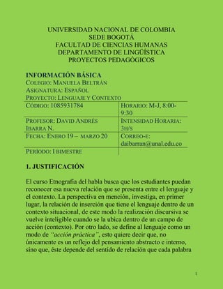 1 
UNIVERSIDAD NACIONAL DE COLOMBIA 
SEDE BOGOTÁ 
FACULTAD DE CIENCIAS HUMANAS 
DEPARTAMENTO DE LINGÜÍSTICA 
PROYECTOS PEDAGÓGICOS 
INFORMACIÓN BÁSICA 
COLEGIO: MANUELA BELTRÁN 
ASIGNATURA: ESPAÑOL 
PROYECTO: LENGUAJE Y CONTEXTO 
CÓDIGO: 1085931784 HORARIO: M-J, 8:00- 
9:30 
PROFESOR: DAVID ANDRÉS 
IBARRA N. 
INTENSIDAD HORARIA: 
3H/S 
FECHA: ENERO 19 – MARZO 20 CORREO-E: 
daibarran@unal.edu.co 
PERÍODO: I BIMESTRE 
1. JUSTIFICACIÓN 
El curso Etnografía del habla busca que los estudiantes puedan 
reconocer esa nueva relación que se presenta entre el lenguaje y 
el contexto. La perspectiva en mención, investiga, en primer 
lugar, la relación de inserción que tiene el lenguaje dentro de un 
contexto situacional, de este modo la realización discursiva se 
vuelve inteligible cuando se la ubica dentro de un campo de 
acción (contexto). Por otro lado, se define al lenguaje como un 
modo de “acción práctica”, esto quiere decir que, no 
únicamente es un reflejo del pensamiento abstracto e interno, 
sino que, éste depende del sentido de relación que cada palabra 
 