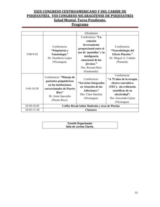 XXIX CONGRESO CENTROAMERICANO Y DEL CARIBE DE
PSIQUIATRÍA. VIII CONGRESO NICARAGÜENSE DE PSIQUIATRÍA
Salud Mental, Tarea Pendiente.
Programa
11
(Honduras)
9:00-9:45
Conferencia:
“Psiquiatría y
Tanatología.”
Dr. Humberto López
(Nicaragua).
Conferencia: “La
relación
inversamente
proporcional entre el
uso de „pantallas‟ y la
inteligencia
emocional de los
jóvenes.”
Dra. Roxana Ruiz
(Guatemala).
Conferencia:
“Neurobiología del
Efecto Placebo.”
Dr. Miguel A. Cedeño
(Panamá).
9:45-10:30
Conferencia: “Manejo de
pacientes psiquiátricos
en las instituciones
correccionales de Puerto
Rico”
Dr. Jesús Saavedra
(Puerto Rico).
Conferencia:
“Servicios Integrados
en Atención de las
Adicciones.”
Dra. Clara Sánchez
(Nicaragua).
Conferencia:
“A 75 años de la terapia
electro convulsiva
(TEC), sin evidencias
científicas de su
efectividad”.
Dra. Gioconda Cajina
(Nicaragua).
10:30-10:45 Coffee Break Salón Madroño y área de Piscina
10:45-11:30 Clausura
Comité Organizador
Sala de Juntas Ciprés.
 