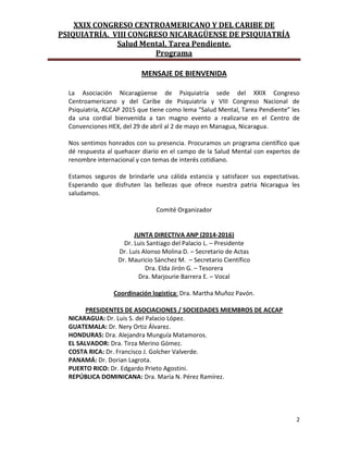 XXIX CONGRESO CENTROAMERICANO Y DEL CARIBE DE
PSIQUIATRÍA. VIII CONGRESO NICARAGÜENSE DE PSIQUIATRÍA
Salud Mental, Tarea Pendiente.
Programa
2
MENSAJE DE BIENVENIDA
La Asociación Nicaragüense de Psiquiatría sede del XXIX Congreso
Centroamericano y del Caribe de Psiquiatría y VIII Congreso Nacional de
Psiquiatría, ACCAP 2015 que tiene como lema “Salud Mental, Tarea Pendiente” les
da una cordial bienvenida a tan magno evento a realizarse en el Centro de
Convenciones HEX, del 29 de abril al 2 de mayo en Managua, Nicaragua.
Nos sentimos honrados con su presencia. Procuramos un programa científico que
dé respuesta al quehacer diario en el campo de la Salud Mental con expertos de
renombre internacional y con temas de interés cotidiano.
Estamos seguros de brindarle una cálida estancia y satisfacer sus expectativas.
Esperando que disfruten las bellezas que ofrece nuestra patria Nicaragua les
saludamos.
Comité Organizador
JUNTA DIRECTIVA ANP (2014-2016)
Dr. Luis Santiago del Palacio L. – Presidente
Dr. Luis Alonso Molina D. – Secretario de Actas
Dr. Mauricio Sánchez M. – Secretario Científico
Dra. Elda Jirón G. – Tesorera
Dra. Marjourie Barrera E. – Vocal
Coordinación logística: Dra. Martha Muñoz Pavón.
PRESIDENTES DE ASOCIACIONES / SOCIEDADES MIEMBROS DE ACCAP
NICARAGUA: Dr. Luis S. del Palacio López.
GUATEMALA: Dr. Nery Ortiz Álvarez.
HONDURAS: Dra. Alejandra Munguía Matamoros.
EL SALVADOR: Dra. Tirza Merino Gómez.
COSTA RICA: Dr. Francisco J. Golcher Valverde.
PANAMÁ: Dr. Dorian Lagrota.
PUERTO RICO: Dr. Edgardo Prieto Agostini.
REPÚBLICA DOMINICANA: Dra. María N. Pérez Ramírez.
 