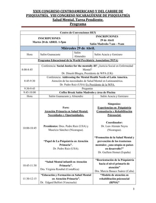 XXIX CONGRESO CENTROAMERICANO Y DEL CARIBE DE
PSIQUIATRÍA. VIII CONGRESO NICARAGÜENSE DE PSIQUIATRÍA
Salud Mental, Tarea Pendiente.
Programa
3
Centro de Convenciones HEX
INSCRIPCIONES
Martes 28 de ABRIL 1-5pm
INSCRIPCIONES
29 de Abril
Salón Madroño 7:am – 9:am
Miércoles 29 de Abril.
Hora Salón Guanacaste
Salón
Almendro
Salón Acacia y Genízaro
Programa Educacional de la World Psychiatric Association (WPA)
8:00-8:45
Conferencia: Social Justice for the mentally ill? ¿Justicia Social en Enfermedad
Mental?
Dr. Dinesh Bhugra, Presidente de WPA (UK)
8:45-9:30
Conferencia: Addressing the Mental Health Needs of Latin America.
Atención de las necesidades de Salud Mental en Latinoamérica.
Dr. Pedro Ruiz (USA) Ex Presidente de la WPA.
9:30-9:45 Preguntas
9:45-10:00 Coffee Break Salón Madroño y área de Piscina
Hora Salón Guanacaste y Almendro Salón Acacia y Genízaro
10:00-10:45
Foro:
Atención Primaria en Salud Mental:
Necesidades y Oportunidades.
Presidentes: Dres. Pedro Ruiz (USA) y
Mauricio Sánchez (Nicaragua).
“Papel de La Psiquiatría en Atención
Primaria”.
Dr. Pedro Ruiz (USA).
Simposios:
Experiencias en Psiquiatría
Comunitaria y Rehabilitación
Psicosocial.
Coordinador:
Dr. Luis Alemán Neyra
(Nicaragua).
“Promoción de la Salud Mental y
prevención de los trastornos
mentales: ¿una utopía en países
en desarrollo?”
Dr. Guillem Homet (España)
10:45-11:30
“Salud Mental infantil en Atención
Primaria”.
Dra. Virginia Rosabal (CostaRica)
“Reorientación de la Psiquiatría
hacia el nivel primario de
atención”
Dra. Marcia Basaco Suárez (Cuba)
11:30-12:15
“Educación y Formación en Salud Mental
en Atención Primaria”.
Dr. Edgard Belfort (Venezuela)
“Modelo de atención en
rehabilitación psicosocial
(RPSS)”
 