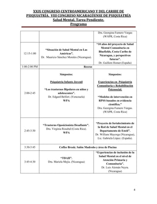 XXIX CONGRESO CENTROAMERICANO Y DEL CARIBE DE
PSIQUIATRÍA. VIII CONGRESO NICARAGÜENSE DE PSIQUIATRÍA
Salud Mental, Tarea Pendiente.
Programa
4
Dra. Georgina Fumero Vargas
(WAPR, Costa Rica)
12:15-1:00
“Situación de Salud Mental en Las
Américas”.
Dr. Mauricio Sánchez Morales (Nicaragua).
“10 años del proyecto de Salud
Mental Comunitaria en
Bluefields, Costa Caribe de
Nicaragua, y perspectivas
futuras”.
Dr. Guillem Homet (España)
1:00-2:00 PM Receso
2:00-2:45
Simposios:
Psiquiatría Infanto Juvenil
“Los trastornos Bipolares en niños y
adolescentes”.
Dr. Edgard Belfort. (Venezuela)
WPA
Simposios:
Experiencias en Psiquiatría
Comunitaria y Rehabilitación
Psicosocial.
“Modelos de intervención en
RPSS basados en evidencia
científica.”
Dra. Georgina Fumero Vargas.
(WAPR, Costa Rica)
2:45-3:30
“Trastorno Oposicionista Desafiante”.
Dra. Virginia Rosabal (Costa Rica).
WPA
“Proyecto de fortalecimiento de
la Red de Salud Mental en el
Departamento de Estelí”.
Dr. William Mayorga (Nicaragua),
Lic. Gabriela López. (España).
3:30-3:45 Coffee Break: Salón Madroño y área de Piscina
3:45-4:30
“TDAH”.
Dra. Mariela Mejía. (Nicaragua)
“Experiencias de inclusión de la
Salud Mental en el nivel de
Atención Primaria y
Comunitaria”.
Dr. Luis Alemán Neyra.
(Nicaragua)
 