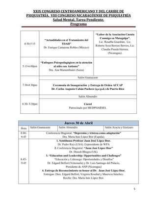 XXIX CONGRESO CENTROAMERICANO Y DEL CARIBE DE
PSIQUIATRÍA. VIII CONGRESO NICARAGÜENSE DE PSIQUIATRÍA
Salud Mental, Tarea Pendiente.
Programa
5
4:30-5:15
“Actualidades en el Tratamiento del
TDAH”
Dr. Enrique Camarena Robles (México)
“Labor de la Asociación Cuenta
Conmigo en Matagalpa”.
Lic. Rosalba Guardián, Lic.
Roberto Soza Berrios Berrios, Lic.
Claudia Pineda Herrera.
(Nicaragua).
5:15-6:00pm
“Enfoques Psicopedagógicos en la atención
al niño con Autismo”
Dra. Ana Mumenthaler (Suiza)
7:30-8:30pm
Salón Guanacaste
Ceremonia de Inauguración y Entrega de Orden ACCAP
Dr. Carlos Augusto Cabán Pacheco (q.e.p.d.) de Puerto Rico
8:30- 9.30pm
Salón Almendro
Cóctel
Patrocinado por MEDPHARMA.
Jueves 30 de Abril
Hora Salón Guanacaste Salón Almendro Salón Acacia y Genízaro
8:00-
8:45
Conferencia Magistral: “Depresión y tristeza como adaptación”
Dra. María Inés López Ibor (España).
8:45-
9:45
1. Semblanza Profesor Juan José López Ibor.
Dr. Pedro Ruiz (USA). Expresidente de WPA
2. Conferencia Magistral: “Juan José López Ibor”
Dr. Dinesh Bhugra (UK).
3. “Education and Leadership: Opportunities and Challenges”
“Educación y Liderazgo: Oportunidades y Desafíos”
Dr. Edgard Belfort (Venezuela) y Dr. Luis Santiago del Palacio,
Presidente de ANP (Nicaragua)
4. Entrega de Reconocimiento en honor al Dr. Juan José López Ibor.
Entregan: Dres. Edgard Belfort, Virginia Rosabal y Mauricio Sánchez.
Recibe: Dra. María Inés López Ibor.
 