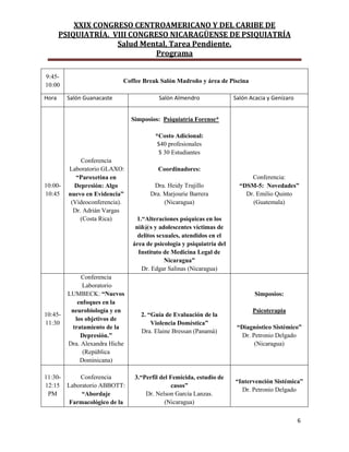 XXIX CONGRESO CENTROAMERICANO Y DEL CARIBE DE
PSIQUIATRÍA. VIII CONGRESO NICARAGÜENSE DE PSIQUIATRÍA
Salud Mental, Tarea Pendiente.
Programa
6
9:45-
10:00
Coffee Break Salón Madroño y área de Piscina
Hora Salón Guanacaste Salón Almendro Salón Acacia y Genízaro
10:00-
10:45
Conferencia
Laboratorio GLAXO:
“Paroxetina en
Depresión: Algo
nuevo en Evidencia”
(Videoconferencia).
Dr. Adrián Vargas
(Costa Rica)
Simposios: Psiquiatría Forense*
*Costo Adicional:
$40 profesionales
$ 30 Estudiantes
Coordinadores:
Dra. Heidy Trujillo
Dra. Marjourie Barrera
(Nicaragua)
1.“Alteraciones psíquicas en los
niñ@s y adolescentes víctimas de
delitos sexuales, atendidos en el
área de psicología y psiquiatría del
Instituto de Medicina Legal de
Nicaragua”
Dr. Edgar Salinas (Nicaragua)
Conferencia:
“DSM-5: Novedades”
Dr. Emilio Quinto
(Guatemala)
10:45-
11:30
Conferencia
Laboratorio
LUMBECK: “Nuevos
enfoques en la
neurobiología y en
los objetivos de
tratamiento de la
Depresión.”
Dra. Alexandra Hiche
(República
Dominicana)
2. “Guía de Evaluación de la
Violencia Domèstica”
Dra. Elaine Bressan (Panamá)
Simposios:
Psicoterapia
“Diagnóstico Sistémico”
Dr. Petronio Delgado
(Nicaragua)
11:30-
12:15
PM
Conferencia
Laboratorio ABBOTT:
“Abordaje
Farmacológico de la
3.“Perfil del Femicida, estudio de
casos”
Dr. Nelson García Lanzas.
(Nicaragua)
“Intervención Sistémica”
Dr. Petronio Delgado
 