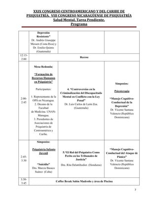 XXIX CONGRESO CENTROAMERICANO Y DEL CARIBE DE
PSIQUIATRÍA. VIII CONGRESO NICARAGÜENSE DE PSIQUIATRÍA
Salud Mental, Tarea Pendiente.
Programa
7
Depresión
Resistente”
Dr. Andrés Giuseppe
Messen (Costa Rica) y
Dr. Emilio Quinto
(Guatemala)
12:15-
2:00
Receso
2:00-
2:45
Mesa Redonda:
“Formación de
Recursos Humanos
en Psiquiatría”
Participantes:
1. Representante de la
OPS en Nicaragua.
2. Decano de la
Facultad
de Medicina. UNAN-
Managua.
3. Presidentes de
Asociaciones de
Psiquiatría de
Centroamérica y
Caribe.
4. “Controversias en la
Criminalización del Discapacitado
Mental en Conflicto con la Ley
Penal”
Dr. Luis Carlos de León Zea.
(Guatemala)
Simposios:
Psicoterapia
“Manejo Cognitivo-
Conductual de la
Depresión”
Dr. Vicente Santana
Valencio (República
Dominicana)
2:45-
3:30
Simposios:
Psiquiatría Infanto
Juvenil
“Suicidio”
Dra. Marcia Basaco
Suárez (Cuba)
5.“El Rol del Psiquiatra Como
Perito en los Tribunales de
Justicia”
Dra. Rita Delattibodier. (Honduras)
“Manejo Cognitivo-
Conductual del Ataque de
Pánico”
Dr. Vicente Santana
Valencio (República
Dominicana)
3:30-
3:45
Coffee Break Salón Madroño y área de Piscina
 