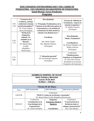 XXIX CONGRESO CENTROAMERICANO Y DEL CARIBE DE
PSIQUIATRÍA. VIII CONGRESO NICARAGÜENSE DE PSIQUIATRÍA
Salud Mental, Tarea Pendiente.
Programa
8
3:45-
4:30
“Trastorno de la
Conducta, ¿manejo
conductual o manejo
psicofarmacológico?”
Dr. Víctor Noguera
Navas (Nicaragua)
Mesa Redonda:
6. “Principales Problemáticas de la
Violencia en los diferentes países de
Centroamérica y sus métodos de
evaluaciones de daño mental en
relación a las distintas leyes ”
Coordinan:
Dra. Heidy Trujillo
Dra. Marjourie Barrera
(Nicaragua)
“Fracaso de Adhesión al
Tratamiento, mejorar la
relación terapéutica.”
Dr. Dudley Guerrero
(Nicaragua)
4:30-
5:15
“Perlas de la
Psiquiatría
Infantil...No
incluidas en el
Manual”.
Dr. Manuel Mota
Castillo
(República
Dominicana)
Mesa Redonda:
“Duelo. Tratamiento”
Coordinadores:
Dr. Petronio Delgado y Dr.
Dudley Guerrero
(Nicaragua).
5:15-
6pm
7.“Alienación parental”
Dr. José Santiago Sequeira
(Nicaragua)
Conferencia:
“Manifestaciones
Somáticas en Psiquiatría”
Dr. Nery Ortiz Álvarez
Presidente de Asociación
Psiquiátrica de Guatemala.
ASAMBLEA GENERAL DE ACCAP
Salón Sutiaba y Monimbó
Jueves 30 de Abril
10:00am – 5:00 pm.
Viernes 01 de Mayo.
Hora Salón Guanacaste Salón Almendro Salón Acacia y Genízaro
8:00-9:00
Conferencia:
“DSM-5: Crónica de un Desastre Anunciado.”
Dr. Manuel Mota Castillo (República Dominicana)
9:00-9:45
Conferencia:
“Actualización en la
Neurobiología de la
Esquizofrenia”
Dr. Antonio Sanabria
Simposios:
Trastornos Afectivos
Bipolares
Coordinador:
Conferencia:
“Construcción de la
Resilencia desde el
enfoque constructivista”
Dra. Clara Sánchez
 