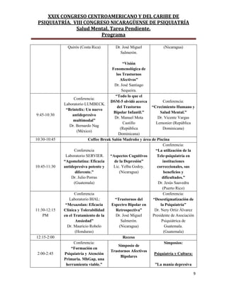 XXIX CONGRESO CENTROAMERICANO Y DEL CARIBE DE
PSIQUIATRÍA. VIII CONGRESO NICARAGÜENSE DE PSIQUIATRÍA
Salud Mental, Tarea Pendiente.
Programa
9
Quirós (Costa Rica) Dr. José Miguel
Salmerón.
“Visión
Fenomenológica de
los Trastornos
Afectivos”
Dr. José Santiago
Sequeira.
(Nicaragua)
9:45-10:30
Conferencia:
Laboratorio LUMBECK.
“Brintelix: Un nuevo
antidepresivo
multimodal”
Dr. Bernardo Nag
(México)
“Todo lo que el
DSM-5 olvidó acerca
del Trastorno
Bipolar Infantil.”
Dr. Manuel Mota
Castillo
(República
Dominicana)
Conferencia:
“Crecimiento Humano y
Salud Mental.”
Dr. Vicente Vargas
Lemonier (República
Dominicana)
10:30-10:45 Coffee Break Salón Madroño y área de Piscina
10:45-11:30
Conferencia
Laboratorio SERVIER.
“Agomelatina: Eficacia
antidepresiva potente y
diferente.”
Dr. Julio Porras
(Guatemala)
“Aspectos Cognitivos
de la Depresión”
Lic. Yelba Godoy.
(Nicaragua)
Conferencia:
“La utilización de la
Tele-psiquiatría en
instituciones
correccionales, sus
beneficios y
dificultades.”
Dr. Jesús Saavedra
(Puerto Rico)
11:30-12:15
PM
Conferencia
Laboratorio BIAL:
“Mexazolan: Eficacia
Clínica y Tolerabilidad
en el Tratamiento de la
Ansiedad”
Dr. Mauricio Robelo
(Honduras)
“Trastornos del
Espectro Bipolar en
Retrospectiva”
Dr. José Miguel
Salmerón.
(Nicaragua)
Conferencia:
“Desestigmatización de
la Psiquiatría”
Dr. Nery Ortiz Álvarez
Presidente de Asociación
Psiquiátrica de
Guatemala.
(Guatemala)
12:15-2:00 Receso
2:00-2:45
Conferencia:
“Formación en
Psiquiatría y Atención
Primaria. MhGap, una
herramienta viable.”
Simposio de
Trastornos Afectivos
Bipolares
Simposios:
Psiquiatría y Cultura:
”La manía depresiva
 