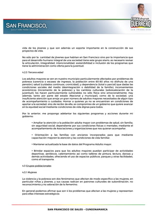 SAN FRANCISCO DE SALES - CUNDINAMARCA
vida de los jóvenes y que son además un soporte importante en la construcción de sus
proyectos de vida.
No sólo por la cantidad de jóvenes que habitan en San Francisco sino por la importancia que
para el desarrollo humano integral de una sociedad tiene este grupo etario, es necesario revisar
la articulación, integralidad, intencionalidad, sostenibilidad e inclusión de los programas que
tiene la administración como oferta para la juventud.
4.2.3 Tercera edad
Los adultos mayores se ven en nuestro municipio particularmente afectados por problemas de
pobreza (carencia o escasez de ingresos, la población entre 60-80 años no disfruta de una
pensión), salud (cuidados continuos, cronicidad), y dependencia (total o parcial) que dadas las
condiciones sociales del medio (desintegración o debilidad de la familia), inconvenientes
económicos (incremento de la pobreza) y los cambios culturales (sobrevaloración de la
juventud), los hacen particularmente vulnerables no sólo física sino emocionalmente. Hay
además, tanto por parte del estado (Nacional y municipal), como de la sociedad, una
insuficiente atención que arroja un gran número de adultos mayores necesitados de algún tipo
de acompañamiento o cuidados. Honrar a quienes ya no se encuentran en condiciones de
aportar a la sociedad, sino de recibir de ella, es compromiso de un gobierno que quiere avanzar
en la equidad social mediante condiciones de vida dignas para todos.
Por lo anterior, me propongo adelantar los siguientes programas y acciones durante mi
gobierno:
• Ampliar la atención a la población adulta mayor con problemas de salud, sin familia,
sin seguridad social, dependiente por sus condiciones físicas o mentales, mediante el
acompañamiento de Asociaciones y organizaciones que nos quieran acompañar.
• Orientación a las familias con ancianos incorporados para que mediante
capacitación mejoren la atención y las condiciones de vida familiar.
• Mantener actualizada la base de datos del Programa Adulto mayor.
• Brindar espacios para que los adultos mayores puedan participar de actividades
deportivas, aeróbicos, calentamiento así como talleres de pintura, lectura, danzas y
demás actividades, ofreciendo el uso de espacios públicos, parques y otras facilidades,
como el transporte.
4.3 Grupos poblacionales
4.3.1 Mujeres
La violencia y la pobreza son dos fenómenos que afectan de modo específico a las mujeres, en
particular niñas y jóvenes, y sus causas radican en patrones culturales de subordinación, no
reconocimiento y no valoración de lo femenino.
En general podemos afirmar que son 4 los problemas que afectan a las mujeres y representan
para ellas intereses estratégicos:
 