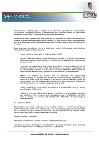SAN FRANCISCO DE SALES - CUNDINAMARCA
discriminación, inclusión plena, respeto a la diferencia, igualdad de oportunidades,
accesibilidad y corresponsabilidad. Se entiende que esta población incluye las limitaciones
físicas y las intelectuales o cognitivas, en diverso grado e intensidad.
Los derechos más vulnerados para esta población se concentran en, derecho al mínimo vital,
nivel de vida adecuado y protección social; derecho a la educación, inclusión educativa según
tipo de discapacidad; derecho al trabajo, capacitación, inclusión laboral; derecho a la atención
en salud.
Dado que para este gobierno honrar la vida digna y reducir la inequidad serán principios
fundamentales de su quehacer, buscaré:
•Llevar a su plena vigencia la Ley Estatutaria 1618 de 2013
•Tomar todas las medidas necesarias para que el espacio y los servicios públicos
ofrezcan condiciones que favorezcan la inclusión de esta población en las dinámicas
de la vida social.
•Introducir en las políticas y programas a desarrollarse mancomunadamente con la
Institución Educativa, la agenda de la inclusión tanto en la atención especial como en
las aulas de apoyo, entonces se hará necesario solicitar a la Secretaria de Educación del
Departamento la formación y capacitación de docentes, será́ asunto prioritario.
•Apoyar las familias que cuentan con un integrante con discapacidad
(particularmente las madres que asumen el acompañamiento permanente, sin
importar la edad en la que aparezca o se produzca la discapacidad), dadas las
dificultades de todo tipo que enfrentan (sostenimiento, salud, transporte), incluidas las
del relacionamiento con todos los integrantes de la familia.
•Incluir, igualmente, en la agenda de gobierno la discapacidad como un asunto
prioritario para el Municipio.
•Apoyar al centro de vida sensorial, que en el municipio es el encargado de atender
esta población. Este un espacio lúdico terapéutico para la rehabilitación de niños,
niñas y adultos en situación de discapacidad, dificultades de aprendizaje y
comportamiento.
4.3.3 Población Animal
El maltrato de los animales no puede ser una práctica común en la sociedad. De allí́ que se
deben implementar políticas que protejan estos seres vivos de abusos y perversiones por parte
de las personas. De igual manera los hombres y mujeres propietarios de animales deben
garantizar un buen trato y mantenimiento de los mismos.
Algunas acciones a considerar:
•No tolerar el maltrato de animales en ningún escenario del Municipio
•Incentivar programas de adopción y esterilización en caninos y felinos para evitar que haya
proliferación de animales en estado de abandono en el Municipio.
 