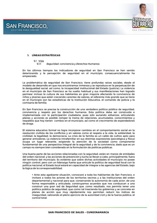SAN FRANCISCO DE SALES - CUNDINAMARCA
5. LÍNEAS ESTRATÉGICAS
5.1 Vida
5.1.1 Seguridad, convivencia y Derechos Humanos.
En los últimos tiempos los indicadores de seguridad en San Francisco se han venido
deteriorando y la percepción de seguridad en el municipio, consecuencialmente ha
empeorado.
La problemática de seguridad de San Francisco, tiene profundas raíces sociales, desde el
modelo de desarrollo en que nos encontramos inmersos y se reproduce en la perpetuación de
la desigualdad social, así́ como, la incapacidad institucional del Estado (justicia). La violencia
en el municipio de San Francisco se ha vuelto habitual y sus manifestaciones han logrado
permear incluso la cultura de sus habitantes en gran mayoría afectando la convivencia de
niños y jóvenes que están creciendo carentes de valores, el referente más grande que se tiene
en el municipio son las estadísticas de la Institución Educativa, el comando de policía y la
comisaria de familia.
En San Francisco se precisa la construcción de una verdadera política pública de seguridad,
convivencia y respeto por los derechos humanos. Esta política debe ser construida e
implementada con la participación ciudadana, pues solo aunando esfuerzos, articulando
planes y acciones es posible romper la trama de relaciones, acumulados, conocimientos y
respaldos que hoy tienen combos en el municipio, así́ como el crecimiento de expendedores
de droga.
El sistema educativo formal no logra incorporar cambios en el comportamiento social en la
resolución civilista de los conflictos y en valores como el respeto a la vida, la solidaridad, la
civilidad, la legalidad, la democracia. La crisis de la familia es un caldo de cultivo apto para
generar antivalores. La violencia intrafamiliar en sus distintas expresiones (psicológica y física)
ocupa un lugar relevante, exigiendo la atención de la sociedad como componente
fundamental de una perspectiva integral de la seguridad y de la convivencia, dado que es un
campo no siempre bien considerado en la formulación de políticas públicas.
Una buena parte de las acciones relacionadas con la seguridad, están en manos de entidades
del orden nacional, y las acciones de prevención y lucha se llevan a cabo, principalmente, fuera
del territorio del municipio. Es evidente que sobre dichas actividades el municipio no posee
ningún control, pero con un liderazgo fuerte que articule la política de seguridad local con la
política nacional, el Estado local estará́ en capacidad de integrar a las agencias del Estado, bajo
la lógica de la corresponsabilidad.
• Ante esta agobiante situación, convocaré a toda los habitantes de San Francisco, e
invitaré a todos los actores de los territorios vecinos y a las instituciones del orden
departamental y nacional para que, conservando la autonomía de cada actor, de una
forma responsable y articulada, construyamos acuerdos que nos conduzcan a una
construir una gran red de Seguridad que, como resultado, nos permita tener una
política pública de seguridad, que como tal trascienda los gobiernos y se concrete en
planes de acción que muy rápidamente nos permitan reducir los índices de
inseguridad, valorando el pleno ejercicio de la autoridad civil y de la fuerza pública, el
control total.
 