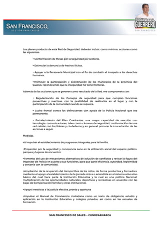 SAN FRANCISCO DE SALES - CUNDINAMARCA
Los planes producto de esta Red de Seguridad, deberán incluir, como mínimo, acciones como
las siguientes:
• Conformación de Mesas por la Seguridad por sectores.
• Estimular la denuncia de hechos ilícitos.
• Apoyar a la Personería Municipal con el fin de combatir el irrespeto a los derechos
humanos.
•Promover la participación y coordinación de los municipios de la provincia del
Gualivà, reconociendo que la inseguridad no tiene fronteras.
Además de las acciones que se generen como resultado de la Red, me comprometo con:
• Regularización de los Consejos de seguridad para que cumplan funciones
preventivas y reactivas, con la posibilidad de realizarlos en el lugar y con la
participación de la comunidad cuando se requiera.
• Lucha frontal contra los delincuentes con ayuda de la Policía Nacional que sea
permanente.
• Fortalecimiento del Plan Cuadrantes, una mayor capacidad de reacción con
tecnología, comunicaciones, tales como cámaras de seguridad, conformación de una
red celular con los líderes y ciudadanos y en general procurar la concertación de las
acciones a seguir.
Medidas.
•A impulsar el establecimiento de programas integrales para la familia.
•Propender por la seguridad y convivencia sana en la utilización social del espacio público,
parques y lugares de encuentro.
•Fomento del uso de mecanismos alternativos de solución de conflictos y revisar la figura del
Inspector de Policía en cuanto a sus funciones, para que gane eficiencia, autoridad, legitimidad
y cercanía con la comunidad.
•Ampliación de la ocupación del tiempo libre de los niños, de forma productiva y formadora,
mediante el apoyo al establecimiento de la jornada única o extendida en el sistema educativo
básico del cual hace parte la Institución Educativa y la cual es una política Nacional,
multiplicación de las oportunidades culturales, deportivas y recreativas en acuerdos con las
Cajas de Compensación familiar y otras instituciones
•Apoyo irrestricto a la justicia efectiva, pronta y oportuna
•Impulsar el Manual de Convivencia ciudadana como un texto de obligatorio estudio y
aplicación en la Institución Educativa y colegios privados, así como en las escuelas de
formación.
 