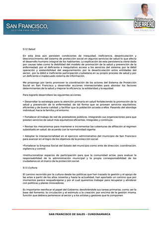SAN FRANCISCO DE SALES - CUNDINAMARCA
5.1.2 Salud
En esta área aún persisten condiciones de inequidad, ineficiencia, desarticulación y
desconocimiento del sistema de protección social en algunos servicios de salud lo que afecta
el desarrollo humano integral de los habitantes. La explicación de esta persistencia viene dada
por causas tales como la debilidad del modelo de promoción de la salud y prevención de la
enfermedad; por el deficiente e inequitativo acceso a los servicios del sistema; por la débil
operación y sostenibilidad del aseguramiento; por la desarticulación entre entidades del
sector; por la débil e ineficiente participación ciudadana en su propio proceso de salud y por
un deficiente e inadecuado sistema de información.
Me propongo por tanto promover la coordinación de los actores del Sistema de Protección
Social en San Francisco y desarrollar acciones intersectoriales para abordar los factores
determinantes de la salud y mejorar la eficiencia, la solidaridad y la equidad.
Para lograrlo desarrollaré las siguientes acciones:
• Desarrollar la estrategia para la atención primaria en salud fortaleciendo la promoción de la
salud y prevención de la enfermedad, de tal forma que se provean servicios equitativos,
eficientes y de buena calidad, y facilitar que la población acceda a ellos. Pasando del abordaje
individual, hacia la familia y el entorno.
• Fortalecer el trabajo de red de prestadores públicos, integrando sus organizaciones para que
presten servicios de salud más equitativos eficientes, integrales y contínuos.
• Revisar los mecanismos para mantener e incrementar las coberturas de afiliación al régimen
subsidiado en salud, de acuerdo con la normatividad vigente.
• Adoptar la intersectorialidad en el ejercicio administrativo del municipio de San Francisco
para avanzar en el logro de los objetivos de la protección social.
•Fortalecer la Empresa Social del Estado del municipio como ente de dirección, coordinación,
vigilancia y control.
•Institucionalizar espacios de participación para que la comunidad actúe, para evaluar la
responsabilidad de la administración municipal y la propia corresponsabilidad de los
ciudadanos en el marco de la protección social.
5.1.3 Cultura.
El camino recorrido por la cultura desde las políticas que han trazado la gestión y el apoyo de
las artes a partir de los años noventa y hasta la actualidad, han aportado un camino que por
momentos parece resquebrajarse y por el cual queremos trabajar para recuperar y alinderar
con políticas y planes innovadores.
Es importante reenfocar el papel del Gobierno, devolviéndole sus tareas primarias, como: ser la
base del fomento, la circulación y el estímulo a la creación, por encima de la gestión misma,
función que debiera pertenecer al sector y a los artistas y gestores que la componen.
 