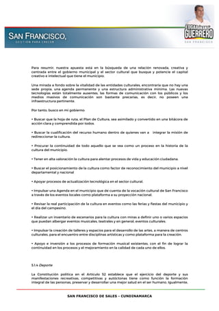 SAN FRANCISCO DE SALES - CUNDINAMARCA
Para resumir, nuestra apuesta está en la búsqueda de una relación renovada, creativa y
centrada entre el gobierno municipal y el sector cultural que busque y potencie el capital
creativo e intelectual que tiene el municipio.
Una mirada a fondo sobre la vitalidad de las entidades culturales, encontraría que no hay una
sede propia, una agenda permanente y una estructura administrativa mínima. Las nuevas
tecnologías están totalmente ausentes, las formas de comunicación con los públicos y los
medios masivos de comunicación son bastante precarias, es decir, no poseen una
infraestructura pertinente.
Por tanto, busco en mi gobierno:
• Buscar que la hoja de ruta, el Plan de Cultura, sea asimilado y convertido en una bitácora de
acción clara y comprendida por todos.
• Buscar la cualificación del recurso humano dentro de quienes van a integrar la misión de
redireccionar la cultura.
• Procurar la continuidad de todo aquello que se vea como un proceso en la historia de la
cultura del municipio.
• Tener en alta valoración la cultura para alentar procesos de vida y educación ciudadana.
• Buscar el posicionamiento de la cultura como factor de reconocimiento del municipio a nivel
departamental y nacional
• Apoyar procesos de actualización tecnológica en el sector cultural.
• Impulsar una Agenda en el municipio que dé cuenta de la vocación cultural de San Francisco
a través de los eventos locales como plataforma a su proyección nacional.
• Revisar la real participación de la cultura en eventos como las ferias y fiestas del municipio y
el día del campesino.
• Realizar un inventario de escenarios para la cultura con miras a definir uno o varios espacios
que puedan albergar eventos musicales, teatrales y en general, eventos culturales.
• Impulsar la creación de talleres y espacios para el desarrollo de las artes, a manera de centros
culturales, para el encuentro entre disciplinas artísticas y como plataforma para la creación.
• Apoyo e inversión a los procesos de formación musical existentes, con el fin de lograr la
continuidad en los procesos y el mejoramiento en la calidad de cada uno de ellos.
5.1.4 Deporte
La Constitución política en el Artículo 52 establece que el ejercicio del deporte y sus
manifestaciones recreativas, competitivas y autóctonas tiene como función la formación
integral de las personas, preservar y desarrollar una mejor salud en el ser humano. Igualmente,
 