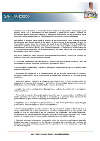 SAN FRANCISCO DE SALES - CUNDINAMARCA
establece que el deporte y la recreación forman parte de la educación y constituyen gasto
público social. Así́ lo entendemos en este gobierno. A pesar de lo anterior, subsiste un
insuficiente reconocimiento del deporte, la recreación, la educación física y la actividad física
como bien social necesario para la vida, el desarrollo humano, la convivencia y la paz.
Más allá́ de lo anterior, hasta ahora se empieza a ver esta actividad como una herramienta
fundamental para la promoción de la salud y la lucha contra enfermedades crónicas no
transmisibles. Según datos del Ministerio de Salud, antes del 2009 el 42% de la población
colombiana padecia de obesidad, en la actualidad esa cifra llega el 52% y el 21% padece de
enfermedades del corazón. Estas y otras enfermedades como la diabetes tipo II, la hipertensión
y otros problemas generados por el sedentarismo y los malos hábitos de vida, pueden ser
combatidos con el ejercicio físico.
Con miras a lograr un pleno desarrollo de lo ordenado por nuestra Constitución, durante mí
gobierno desarrollaré las siguientes propuestas:
• Continuaré los esfuerzos para aumentar la cobertura en programas ya existentes como las
Escuelas de formación deportiva, articulados a la educación básica.
• Fortaleceré́ los campeonatos y las fiestas del deporte de San Francisco, en los que se incluyan
deportes alternativos.
• Promoveré́ la ampliación y el fortalecimiento de los actuales programas de deporte,
recreación y la creación de un programa de actividad física acorde con el ciclo vital; previa
evaluación.
• Buscaré fortalecer y cualificar la infraestructura existente con el fin de transformarlos en
espacios de encuentro, de integración y cohesión de la comunidad, que permitan construir
tejido social y asociatividad, consolidando las escuelas deportivas.
• Ampliaré los centros para la práctica de deportes no tradicionales o alternativos: skateboard,
ciclomontañismo.
• Promoveré́ la creación de grandes pulmones verdes para la conservación y el disfrute del
medio ambiente, la cultura, el deporte, la recreación, y la actividad física, estudiando la
posibilidad de un gran parque Ecológico y recreativo para el Municipio.
• Propenderé por la creación de clubes de la salud y la vida, donde participarán los adultos y la
población de la tercera edad que realizan actividad física.
• Continuaré apoyando las escuelas populares del deporte, donde participan desde niños de 6
años y adolescentes de 15 años, ampliando la cobertura hasta jóvenes de 21 años, por ser una
población que no tiene espacio en los programas de diferentes disciplinas deportivas,
fortaleciendo los juegos deportivos veredales, dándole la importancia necesaria y su propio
espacio de competencia, así mismo para los juegos de las comunidades urbanas.
• Efectuaré una gran convocatoria municipal a todos los organismos del deporte asociado
(clubes) para que en conjunto con los líderes comunitarios del municipio sean trazadas las
líneas de acción que contribuyan a potenciar las capacidades de todos los actores, a través de
un esfuerzo conjunto.
 