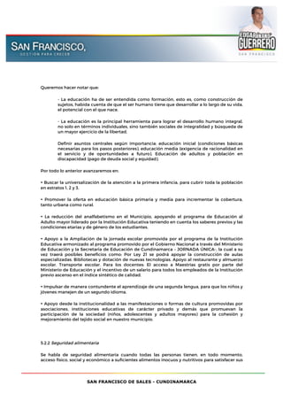 SAN FRANCISCO DE SALES - CUNDINAMARCA
Queremos hacer notar que:
- La educación ha de ser entendida como formación, esto es, como construcción de
sujetos, habida cuenta de que el ser humano tiene que desarrollar a lo largo de su vida,
el potencial con el que nace.
- La educación es la principal herramienta para lograr el desarrollo humano integral,
no solo en términos individuales, sino también sociales de integralidad y búsqueda de
un mayor ejercicio de la libertad.
Definir asuntos centrales según importancia: educación inicial (condiciones básicas
necesarias para los pasos posteriores), educación media (exigencia de racionalidad en
el servicio y de oportunidades a futuro). Educación de adultos y población en
discapacidad (pago de deuda social y equidad).
Por todo lo anterior avanzaremos en:
• Buscar la universalización de la atención a la primera infancia, para cubrir toda la población
en estratos 1, 2 y 3.
• Promover la oferta en educación básica primaria y media para incrementar la cobertura,
tanto urbana como rural.
• La reducción del analfabetismo en el Municipio, apoyando el programa de Educación al
Adulto mayor liderado por la Institución Educativa teniendo en cuenta los saberes previos y las
condiciones etarias y de género de los estudiantes.
• Apoyo a la Ampliación de la jornada escolar promovida por el programa de la Institución
Educativa armonizado al programa promovido por el Gobierno Nacional a través del Ministerio
de Educación y la Secretaria de Educación de Cundinamarca – JORNADA ÚNICA-, la cual a su
vez traerá posibles beneficios como: Por Ley 21 se podrá apoyar la construcción de aulas
especializadas. Bibliotecas y dotación de nuevas tecnologías. Apoyo al restaurante y almuerzo
escolar. Transporte escolar. Para los docentes: El acceso a Maestrías gratis por parte del
Ministerio de Educación y el incentivo de un salario para todos los empleados de la Institución
previo ascenso en el índice sintético de calidad.
• Impulsar de manera contundente el aprendizaje de una segunda lengua, para que los niños y
jóvenes manejen de un segundo idioma.
• Apoyo desde la institucionalidad a las manifestaciones o formas de cultura promovidas por
asociaciones, instituciones educativas de carácter privado y demás que promuevan la
participación de la sociedad (niños, adolescentes y adultos mayores) para la cohesión y
mejoramiento del tejido social en nuestro municipio.
5.2.2 Seguridad alimentaria
Se habla de seguridad alimentaria cuando todas las personas tienen, en todo momento,
acceso físico, social y económico a suficientes alimentos inocuos y nutritivos para satisfacer sus
 