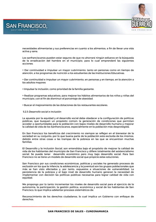 SAN FRANCISCO DE SALES - CUNDINAMARCA
necesidades alimentarias y sus preferencias en cuanto a los alimentos, a fin de llevar una vida
activa y sana.
Los sanfranciscanos pueden estar seguros de que no ahorraré ningún esfuerzo en la búsqueda
de la erradicación del hambre en el municipio, para lo cual emprenderé́ las siguientes
acciones:
• Dar continuidad e impulsar un mayor cubrimiento, tanto en personas como en tiempo de
atención, a los programas de nutrición a los estudiantes de las Instituciones Educativas.
• Dar continuidad e impulsar un mayor cubrimiento, en personas y en tiempo, en la atención a
los adultos mayores
• Impulsar la inclusión, como prioridad de la familia gestante.
• Realizar programas educativos, para mejorar los hábitos alimentarios de los niños y niñas del
municipio, con el fin de disminuir el porcentaje de obesidad.
• Buscar el mejoramiento de las dotaciones de los restaurantes escolares.
5.2.3 Desarrollo social e inclusión
La apuesta por la equidad y el desarrollo social debe obedecer a la configuración de políticas
públicas, que busquen un propósito común: la generación de condiciones que permitan
acceder a oportunidades para la población con bajos niveles de desarrollo humano y mejorar
la calidad de vida de los Sanfranciscanos, especialmente en la población más desprotegida.
En San Francisco los beneficios del crecimiento no siempre se reflejan en el bienestar de la
sociedad en su conjunto, por lo que buena parte de la población está excluida de los mismos,
debido entre otras cosas a las trampas de la pobreza en las que se encuentran muchas
familias.
El Desarrollo y la Inclusión Social, son entendidos bajo el propósito de mejorar la calidad de
vida de los habitantes del municipio de San Francisco y difiere totalmente del asistencialismo
social. Se puede tener desarrollo económico pero muy bajo desarrollo social. Para San
Francisco no se tiene un modelo de desarrollo social que propicie estas soluciones.
San Francisco por sus condiciones económicas, políticas y sociales ha generado procesos de
exclusión en los que la infancia, la adolescencia y la juventud son los grupos poblacionales que
más se han visto afectados y, por tanto, expuestos a situaciones de vulnerabilidad. La
persistencia de la pobreza y el bajo nivel de desarrollo humano generan la necesidad de
implementar con decisión las políticas públicas necesarias para lograr calidad de vida con
equidad.
Me propongo por lo tanto incrementar los niveles de desarrollo social para el ejercicio de la
autonomía, la participación, la gestión política, económica y social de los habitantes de San
Francisco, lo que implica adelantar procesos sistemáticos de:
Reconocimiento de los derechos ciudadanos, lo cual implica un Gobierno con enfoque de
derechos.
 