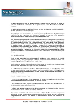 SAN FRANCISCO DE SALES - CUNDINAMARCA
Fortalecimiento institucional de la gestión pública y social para el desarrollo de proyectos
conjuntos mediante la construcción de un gran acuerdo por el desarrollo social de San
Francisco.
Fortalecimiento del tejido social y mejoramiento del nivel de relaciones entre los ciudadanos y
de estos con la Institucionalidad pública.
Propender por una canasta básica de derechos para la población entre 0 y 17 años en el
municipio de San Francisco, con programas efectivos en campos como educación,
erradicación del trabajo infantil, nutrición y aseguramiento en salud.
Para el fortalecimiento del tejido social se debe promover la salud mental de las personas y el
fortalecimiento de la familia. Atención con oferta preferencial para enfrentar el problema de
los hogares desestructurados, con crisis recurrentes, con ausencia de figuras parentales,
afrontando consumo de sustancias psicoactivas, violencia intrafamiliar, entre otras. Programas
de salud orientados a la detección temprana y el tratamiento integral de las patologías de
salud mental que se manifiestan en el abandono del sistema escolar, al consumo de sustancias
adictivas y la delincuencia juvenil, todas estas orientadas a partir de la intervención en el grupo
familiar como soporte y cuidador de los individuos. Fortalecimiento de los programas en salud
que promueven hábitos saludables relacionados con el autocuidado, la convivencia, proyecto
de vida.
5.2.4 Servicios públicos
Como Alcalde responsable del bienestar de los ciudadanos, debo procurarles los mejores
servicios y tarifas y velar porque ningún habitante carezca de unas condiciones mínimas para
una vida digna y los servicios públicos son una de ellas.
Las Empresas de servicios públicos deben ser responsables de un óptimo funcionamiento y el
municipio es el responsable de la ejecución de la política social.
En San Francisco, su aporte a la equidad y al desarrollo económico no son suficientes. Buena
parte de la explicación de este problema viene dada por la carencia de una política pública en
servicios públicos para el desarrollo social, un gran acuerdo entre la sociedad, el gobierno y los
prestadores de servicios.
Durante mi gobierno buscaré que:
• Como precepto general, que el municipio cuide de su patrimonio público, manteniendo la
propiedad, administración y operación de los servicios públicos.
• Que San Francisco tenga la tarifa que refleje los costos eficientes en el Departamento, en
condiciones óptimas, en todos los servicios.
• Procurar que la conectividad a internet tenga condiciones de gratuidad y amplia cobertura
en concordancia con las políticas estatales en la materia.
•Una alianza estratégica de la oficina de servicios públicos de San Francisco con personas
jurídicas de carácter privado para promover y fomentar programas de reciclaje y actividades
complementarias, como vía para mejorar la inversión de los recursos y la generación de
empleo.
 